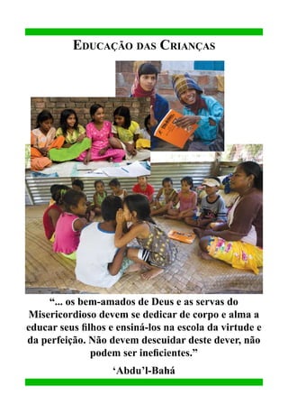 Educação das Crianças

“... os bem-amados de Deus e as servas do
Misericordioso devem se dedicar de corpo e alma a
educar seus filhos e ensiná-los na escola da virtude e
da perfeição. Não devem descuidar deste dever, não
podem ser ineficientes.”
‘Abdu’l-Bahá

 