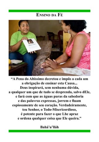 Ensino da Fé

“A Pena do Altíssimo decretou e impôs a cada um
a obrigação de ensinar esta Causa...
Deus inspirará, sem nenhuma dúvida,
a qualquer um que de tudo se desprenda, salvo dEle,
e fará com que as águas puras da sabedoria
e das palavras expressas, jorrem e fluam
copiosamente de seu coração. Verdadeiramente,
teu Senhor, o Todo-Misericordioso,
é potente para fazer o que Lhe apraz
e ordena qualquer coisa que Ele queira.”
Bahá’u’lláh

 