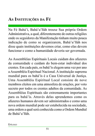 As Instituições da Fé
Na Fé Bahá’í, Bahá’u’lláh trouxe Sua própria Ordem
Administrativa, a qual, diferentemente de outras religiões
onde os seguidores da Manifestação tinham muito pouca
indicação de como se organizarem, Bahá’u’lláh nos
disse quais instituições devemos criar, como elas devem
funcionar e como a humanidade deveria ser governada.
As Assembléias Espirituais Locais cuidam dos afazeres
da comunidade e cuidam do bem-estar individual dos
crentes. Em cada país, os bahá’ís elegem uma vez por ano
a Assembléia Espiritual Nacional. A instituição suprema
mundial para os bahá’ís é a Casa Universal de Justiça.
Uma Assembléia Espiritual Local consiste de nove
membros eleitos em uma atmosfera de orações, por voto
secreto por todos os crentes adultos da comunidade. As
Assembléias Espirituais são extremamente importantes
para os bahá’ís. Através delas aprendemos como os
afazeres humanos devem ser administrados e como uma
nova ordem mundial pode ser estabelecida na sociedade,
uma ordem a qual será conhecida como a Ordem Mundial
de Bahá’u’lláh.
Epílogo
51

 