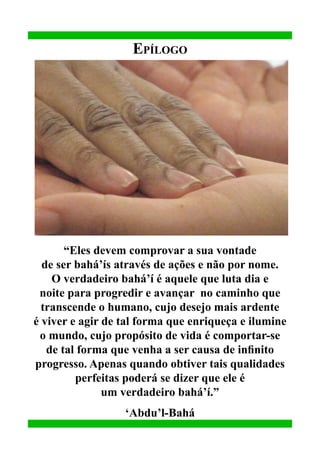 Epílogo

“Eles devem comprovar a sua vontade
de ser bahá’ís através de ações e não por nome.
O verdadeiro bahá’í é aquele que luta dia e
noite para progredir e avançar no caminho que
transcende o humano, cujo desejo mais ardente
é viver e agir de tal forma que enriqueça e ilumine
o mundo, cujo propósito de vida é comportar-se
de tal forma que venha a ser causa de infinito
progresso. Apenas quando obtiver tais qualidades
perfeitas poderá se dizer que ele é
um verdadeiro bahá’í.”
‘Abdu’l-Bahá

 