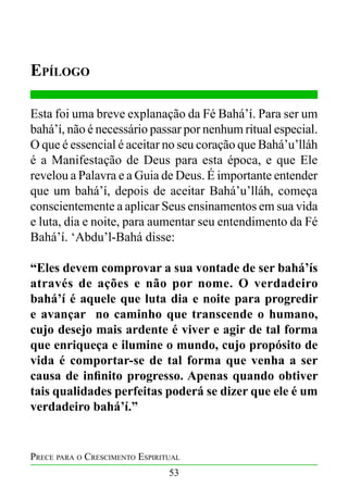 Epílogo
Esta foi uma breve explanação da Fé Bahá’í. Para ser um
bahá’í, não é necessário passar por nenhum ritual especial.
O que é essencial é aceitar no seu coração que Bahá’u’lláh
é a Manifestação de Deus para esta época, e que Ele
revelou a Palavra e a Guia de Deus. É importante entender
que um bahá’í, depois de aceitar Bahá’u’lláh, começa
conscientemente a aplicar Seus ensinamentos em sua vida
e luta, dia e noite, para aumentar seu entendimento da Fé
Bahá’í. ‘Abdu’l-Bahá disse:
“Eles devem comprovar a sua vontade de ser bahá’ís
através de ações e não por nome. O verdadeiro
bahá’í é aquele que luta dia e noite para progredir
e avançar no caminho que transcende o humano,
cujo desejo mais ardente é viver e agir de tal forma
que enriqueça e ilumine o mundo, cujo propósito de
vida é comportar-se de tal forma que venha a ser
causa de infinito progresso. Apenas quando obtiver
tais qualidades perfeitas poderá se dizer que ele é um
verdadeiro bahá’í.”

Prece para o Crescimento Espiritual
53

 