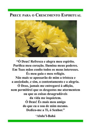 Prece para o Crescimento Espiritual

“Ó Deus! Refresca e alegra meu espírito.
Purifica meu coração. Ilumina meus poderes.
Em Tuas mãos confio todos os meus interesses.
És meu guia e meu refúgio.
Não mais se apossarão de mim a tristeza e
a ansiedade, e sim, o contentamento e a alegria.
Ó Deus, jamais me entregarei à aflição,
nem permitirei que os desgostos me atormentem
ou que as coisas desagradáveis
da vida me inquietem.
Ó Deus! És mais meu amigo
do que eu o sou de mim mesmo.
Dedico-me a Ti, ó Senhor.”
‘Abdu’l-Bahá

 