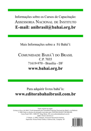 Informações sobre os Cursos de Capacitação:

Assessoria Nacional de Instituto
E-mail: anibrasil@bahai.org.br

Mais Informações sobre a Fé Bahá’í:

Comunidade Bahá’í do Brasil
C.P. 7035
71619-970 - Brasília - DF

www.bahai.org.br

Para adquirir livros bahá’ís:

www.editorabahaibrasil.com.br

Título original em inglês:
Getting to Know the Bahá’í Faith (preparado pela Assembléia Espiritual Nacional dos Bahá’ís da Malásia)
© 2008 Todos os direitos em português reservados para: Editora Bahá’í do Brasil
Caixa Postal 1085; 13800-973 Mogi Mirim SP; www.editorabahaibrasil.com.br
ISBN: 978-85-320-0181-8
ISBN 978-853200181-8
2a Edição: 11.2008; Tradução: Assessoria Nacional de Instituto
Impressão: Prisma Printer Gráfica e Editora Ltda., Campinas SP

9

788532 001818

 