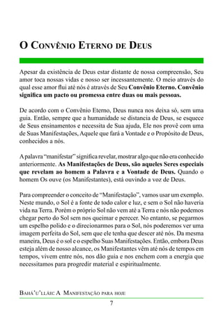 O Convênio Eterno de Deus
Apesar da existência de Deus estar distante de nossa compreensão, Seu
amor toca nossas vidas e nosso ser incessantemente. O meio através do
qual esse amor flui até nós é através de Seu Convênio Eterno. Convênio
significa um pacto ou promessa entre duas ou mais pessoas.
De acordo com o Convênio Eterno, Deus nunca nos deixa só, sem uma
guia. Então, sempre que a humanidade se distancia de Deus, se esquece
de Seus ensinamentos e necessita de Sua ajuda, Ele nos provê com uma
de Suas Manifestações, Aquele que fará a Vontade e o Propósito de Deus,
conhecidos a nós.
A palavra “manifestar” significa revelar, mostrar algo que não era conhecido
anteriormente. As Manifestações de Deus, são aqueles Seres especiais
que revelam ao homem a Palavra e a Vontade de Deus. Quando o
homem Os ouve (os Manifestantes), está ouvindo a voz de Deus.
Para compreender o conceito de “Manifestação”, vamos usar um exemplo.
Neste mundo, o Sol é a fonte de todo calor e luz, e sem o Sol não haveria
vida na Terra. Porém o próprio Sol não vem até a Terra e nós não podemos
chegar perto do Sol sem nos queimar e perecer. No entanto, se pegarmos
um espelho polido e o direcionarmos para o Sol, nós poderemos ver uma
imagem perfeita do Sol, sem que ele tenha que descer até nós. Da mesma
maneira, Deus é o sol e o espelho Suas Manifestações. Então, embora Deus
esteja além de nosso alcance, os Manifestantes vêm até nós de tempos em
tempos, vivem entre nós, nos dão guia e nos enchem com a energia que
necessitamos para progredir material e espiritualmente.

Bahá’u’lláh: A Manifestação para hoje
7

 