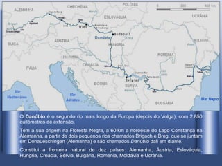O  Danúbio  é o segundo rio mais longo da Europa (depois do Volga), com 2.850 quilómetros de extensão . Tem a sua origem na Floresta Negra, a 60 km a noroeste do Lago Constança na Alemanha, a partir de dois pequenos rios chamados Brigach e Breg, que se juntam em Donaueschingen (Alemanha) e são chamados  Danúbio  dali em diante. Constitui a fronteira natural de dez países: Alemanha, Áustria, Eslováquia, Hungria, Croácia, Sérvia, Bulgária, Roménia, Moldávia e Ucrânia.  