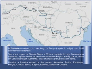 O  Danúbio  é o segundo rio mais longo da Europa (depois do Volga), com 2.850 quilómetros de extensão . Tem a sua origem na Floresta Negra, a 60 km a noroeste do Lago Constança na Alemanha, a partir de dois pequenos rios chamados Brigach e Breg, que se juntam em Donaueschingen (Alemanha) e são chamados  Danúbio  dali em diante. Constitui a fronteira natural de dez países: Alemanha, Áustria, Eslováquia, Hungria, Croácia, Sérvia, Bulgária, Roménia, Moldávia e Ucrânia.  