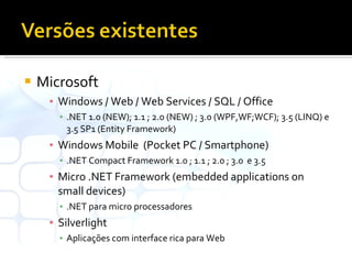 Microsoft Windows / Web / Web Services / SQL / Office .NET 1.0 (NEW); 1.1 ; 2.0 (NEW) ; 3.0 (WPF,WF;WCF); 3.5 (LINQ) e 3.5 SP1 (Entity Framework) Windows Mobile  (Pocket PC / Smartphone) .NET Compact Framework 1.0 ; 1.1 ; 2.0 ; 3.0  e 3.5 Micro .NET Framework (embedded applications on small devices) .NET para micro processadores Silverlight  Aplicações com interface rica para Web 