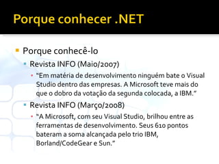Porque conhecê-lo Revista INFO (Maio/2007) “ Em matéria de desenvolvimento ninguém bate o Visual Studio dentro das empresas. A Microsoft teve mais do que o dobro da votação da segunda colocada, a IBM.” Revista INFO (Março/2008) “ A Microsoft, com seu Visual Studio, brilhou entre as ferramentas de desenvolvimento. Seus 610 pontos bateram a soma alcançada pelo trio IBM, Borland/CodeGear e Sun.” 