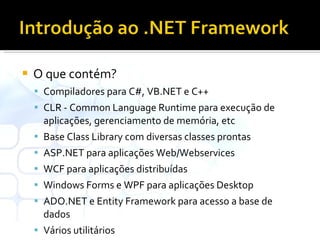 O que contém? Compiladores para C#, VB.NET e C++ CLR - Common Language Runtime para execução de aplicações, gerenciamento de memória, etc Base Class Library com diversas classes prontas ASP.NET para aplicações Web/Webservices WCF para aplicações distribuídas Windows Forms e WPF para aplicações Desktop ADO.NET e Entity Framework para acesso a base de dados Vários utilitários 