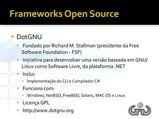 DotGNU Fundado por Richard M. Stallman (presidente da Free Software Foundation - FSF) Iniciativa para desenvolver uma versão baseada em GNU/Linux como Software Livre, da plataforma .NET Inclui: Implementação do CLI e Compilador C# Funciona com: Windows, NetBSD, FreeBSD, Solaris, MAC OS e Linux Licença GPL http://www.dotgnu.org 