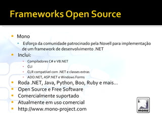 Mono Esforço da comunidade patrocinado pela Novell para implementação de um framework de desenvolvimento .NET Inclui: Compiladores C# e VB.NET CLI CLR compatível com .NET e classes extras ADO.NET, ASP.NET e Windows Forms Roda .NET, Java, Python, Boo, Ruby e mais… Open Source e Free Software Comercialmente suportado Atualmente em uso comercial http://www.mono-project.com 