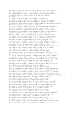 que criou tudo. Se formos buscar aquilo que criou tudo o
que existe, chegaremos a um primeiro ser. A esse primeiro
ser chamaremos de Deus. Ele poderá ser entendido como o
primeiro motor. O motor imóvel, a que se referia
Aristóteles.
O conceito de Deus está intimamente ligado ao
conceito de Bem e de Mal. Os aspectos morais da crença
em Deus surgem desde seus primórdios, quando o homem
relacionava seus infortúnios e suas alegrias às?manifestações
“sobrenaturais” da natureza. O medo do
castigo, o receio das punições, as recompensas desejadas,
foram responsáveis pela introdução daquele aspecto na
crença em Deus. O reconhecimento da criação, a percepção
da beleza na natureza, a percepção do amor e da harmonia,
também contribuíram para acreditar-se em Deus como
sendo o Amor, como contraposição ao que se recebia da
natureza, considerada agressiva. A sombra do homem, que
significa seu desconhecimento de sua personalidade e a
negação do que é considerado mal como inerente a si
mesmo, o que, em última análise, é o desconhecimento das
Leis de Deus, levou-o a criar o conceito de mal. O mal é a
ausência do bem. É uma criação abstrata, não tem
existência real. É apenas a impossibilidade de enxergar-se o
bem. Ambos os conceitos são importantes para o homem
encontrar a verdadeira essência das coisas.
Deus criou os seres para evoluírem e alcançarem a
perfeição, a qual é o perfeito conhecimento de Suas leis.
Quando o homem conhecer e praticar as leis de Deus, estará
livre da influência do mal. O mecanismo que liga o homem
ao criador é a oração, a prece. Com a prece, nascida da
essência do homem, ele se eleva ao criador. A oração é uma
forma de se elevar o pensamento e de se conectar ao
espiritual. A oração alivia, acalma e cura. Seu poder se
estende além da crença, tendo influência no estado físico,
psicológico e espiritual de quem a utiliza.
A fé é um elemento importante, porém não essencial,
para a compreensão da existência de Deus. O significado de
se ter fé, transcende à crença cega em algo dogmaticamente
estabelecido. No Espiritismo a fé exige raciocínio, emoção,
discernimento e lógica para a consciência da existência de
Deus se estabelecer. A fé em Deus significa a compreensão?lógica e
sentida de Sua existência. No Espiritismo a fé é
raciocinada em bases lógicas, claras e emocionais.
A fé e a oração colocam o homem em contato com
Deus, estabelecendo, de acordo com a forma e o conteúdo,
uma relação de submissão ou identidade. A submissão vem
da atitude petitória e louvatória e a identidade de uma
tentativa de identificação com os objetivos divinos.
A idéia de Deus, no Espiritismo, é completamente
destituída de antropomorfismo, sendo o Universo
conseqüência de Sua vontade. O Bem é visto como
finalidade última, manifestada na harmonia e se apresenta
em diferentes níveis de compreensão. O homem, que em
sua essência é o espírito, juntamente com as Leis
universais, é a Criação de Deus.?3. Espíritos
O espírito constitui-se num resultante da evolução do
princípio espiritual após sucessivas existências em contato
com a matéria bruta, com organismos vegetais e com a
 