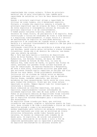 complexidade dos corpos animais. Difere do princípio
material não só pela inteligência como também pela
capacidade de assimilar as leis de Deus desenvolvendo-se
nelas.
Quando o princípio espiritual atinge a capacidade de
utilizar um corpo humano, ele é denominado espírito.
Portanto a criação dos espíritos remonta à criação do
princípio espiritual que se origina de Deus. O surgimento
de novos espíritos é conseqüência natural da evolução do
princípio espiritual e se dá constantemente.
O homem possui natureza tríplice, sendo ele o
encontro do corpo físico, do perispírito e do espírito. Essa
constituição o coloca em condições de viver a vida material
e a espiritual simultaneamente. O corpo físico é o veículo
de manifestação do espírito na realidade material. O
perispírito é um organismo de ligação entre a vibração da
matéria e a natureza transcendente do espírito.?Em que pese a crença nos
espíritos ser antiga, a
confirmação científica de sua existência é ainda algo posto
sob dúvidas, sendo aceita pelas religiões e alguns sistemas
filosóficos. Ainda não é do domínio da ciência, nem mesmo
como seu objeto de estudo.
Mas o fato que mais marcou a história do Espiritismo
antes de Allan Kardec, foi o surgimento dos fenômenos de
Hydesville, nos Estados Unidos, em março de 1848.
Naquele condado do Estado de New York, na casa da
família Fox, numa noite de verão, no quarto das filhas do
casal, pancadas nas paredes foram ouvidas buscando um
tipo de comunicação. As meninas Katherine e Margaretta,
de nove e doze anos, resolveram solicitar que quem quer
que estivesse fazendo aquilo repetisse as batidas que elas
faziam nos seus dedos. Foram prontamente atendidas.
Iniciou-se ali um sistema de código entre as meninas
juntamente com seus pais e o espírito, que se denominou
Charles Rosma, vendedor ambulante, que antigos
moradores da casa assassinaram, havia cerca de cinco anos,
para roubar-lhe dinheiro. Disse que seu corpo estava
sepultado no porão. Tempos depois tudo foi investigado e
constatada a veracidade.
Assim começaram as reuniões espíritas, nas quais, os
espíritos, espontaneamente traziam informações da
sociedade espiritual bem como de suas ações e motivações.
Todos os princípios básicos do Espiritismo foram trazidos
por intermédio de comunicações obtidas em reuniões em
que os espíritos ditavam mensagens para o esclarecimento
dos encarnados.
Os espíritos foram criados por Deus, que continua
criando-os sem cessar, simples e ignorantes quanto às Suas
leis. Essa criação é de toda a eternidade e ocorre em todo o?Universo. Os
espíritos povoam o cosmo e se encontram em
mundos espalhados pelo infinito em estágios diferentes, os
quais são habitados por eles que se encontram em níveis
evolutivos diferentes, porém todos fazendo parte da
natureza. Os mundos se comunicam como cidades de um
mesmo país. Os espíritos, de acordo com propósitos
superiores, deslocam-se de um mundo a outro a fim de
cumprirem aprendizados que os capacitem à perfeição.
Os espíritos manifestam-se na natureza através do
 