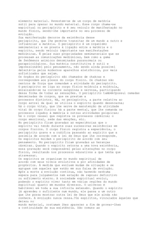 elemento material. Revestem-se de um corpo de matéria
sutil para operar no mundo material. Esse corpo chama-se
espiritual ou perispírito e é seu veículo de manifestação no
mundo físico, sendo-lhe importante no seu processo de
evolução.
Sua manifestação decorre da existência desse
perispírito, que lhe permite transitar de um mundo a outro e
influenciar a matéria. O perispírito é um organismo
semimaterial e se presta à ligação entre a matéria e o
espírito, sendo veículo importante nas manifestações
mediúnicas. É pelas suas propriedades semimateriais que se
processam as comunicações mediúnicas, bem como a gama
de fenômenos anímicos denominados paranormais ou
parapsicológicos. Sua matéria constitutiva é sutil e
impressionável pelo pensamento, não sendo ainda possível
detectá-la pelos modernos aparelhos eletrônicos, por mais
sofisticados que sejam.
Os órgãos do perispírito são chamados de chakras e
correspondem aos plexos do corpo físico. Os chakras são
centros de força que comandam a atividade do perispírito.
O perispírito se liga ao corpo físico molécula a molécula,
enraizando-se na corrente sangüínea e nervosa, participando
dessa forma de todas as sensações. O perispírito também?possui camadas
denominadas de corpos, que se prestam a
processos distintos. Há, no perispírito, a parte relativa ao
corpo astral da qual se utiliza o espírito quando desencarna;
há o corpo vital, que lhe serve de manutenção da atividade
vital do corpo físico; há a parte mental, que lhe comanda os
processos ligados à memória e outras atividades psíquicas;
há o corpo causal que registra os processos cármicos; o
corpo emocional, sede das emoções, etc.
No perispírito ficam gravadas as experiências que o
espírito vai tendo durante suas sucessivas existências em
corpos físicos. O corpo físico registra a experiência, o
perispírito grava e a codifica passando ao espírito que a
assimila de acordo com a lei de Deus que lhe corresponde.
Os espíritos moldam o perispírito de acordo com seu
pensamento. No perispírito ficam gravadas as heranças
cármicas. Quando o espírito retorna a uma nova existência,
essa gravação será responsável pelas alterações no corpo
físico, resultando nos processos educativos a que tenha que
atravessar.
Os espíritos se organizam no mundo espiritual de
acordo com seus níveis evolutivos e por afinidades de
propósitos. À medida que evoluem mudam de situação e se
agrupam com aqueles que estão em sua faixa de evolução.
Após a morte a evolução continua, não havendo nenhuma
espera para julgamentos nem estação de repouso definitivo
ou sofrimento eterno. A sociedade espiritual evolui,
podendo o espírito viver tanto em várias regiões do mundo
espiritual quanto em mundos diversos. O universo é
habitável em toda a sua infinita extensão. Quando o espírito
já aprendeu o suficiente num mundo, ele passa a um outro
que lhe possa mostrar outra lei de Deus que ele ainda não
conhece. A evolução nunca cessa.?Os espíritos, vinculados àqueles que
deixou no
mundo material, costumam lhes aparecer a fim de provar-lhes
a continuidade de sua existência. São comuns as
 