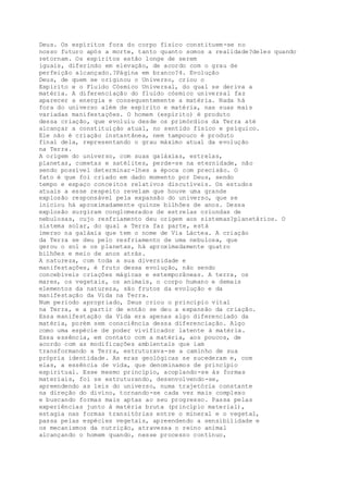 Deus. Os espíritos fora do corpo físico constituem-se no
nosso futuro após a morte, tanto quanto somos a realidade?deles quando
retornam. Os espíritos estão longe de serem
iguais, diferindo em elevação, de acordo com o grau de
perfeição alcançado.?Página em branco?4. Evolução
Deus, de quem se originou o Universo, criou o
Espírito e o Fluido Cósmico Universal, do qual se deriva a
matéria. A diferenciação do fluido cósmico universal faz
aparecer a energia e consequentemente a matéria. Nada há
fora do universo além de espírito e matéria, nas suas mais
variadas manifestações. O homem (espírito) é produto
dessa criação, que evoluiu desde os primórdios da Terra até
alcançar a constituição atual, no sentido físico e psíquico.
Ele não é criação instantânea, nem tampouco é produto
final dela, representando o grau máximo atual da evolução
na Terra.
A origem do universo, com suas galáxias, estrelas,
planetas, cometas e satélites, perde-se na eternidade, não
sendo possível determinar-lhes a época com precisão. O
fato é que foi criado em dado momento por Deus, sendo
tempo e espaço conceitos relativos discutíveis. Os estudos
atuais a esse respeito revelam que houve uma grande
explosão responsável pela expansão do universo, que se
iniciou há aproximadamente quinze bilhões de anos. Dessa
explosão surgiram conglomerados de estrelas oriundas de
nebulosas, cujo resfriamento deu origem aos sistemas?planetários. O
sistema solar, do qual a Terra faz parte, está
imerso na galáxia que tem o nome de Via Láctea. A criação
da Terra se deu pelo resfriamento de uma nebulosa, que
gerou o sol e os planetas, há aproximadamente quatro
bilhões e meio de anos atrás.
A natureza, com toda a sua diversidade e
manifestações, é fruto dessa evolução, não sendo
concebíveis criações mágicas e extemporâneas. A terra, os
mares, os vegetais, os animais, o corpo humano e demais
elementos da natureza, são frutos da evolução e da
manifestação da Vida na Terra.
Num período apropriado, Deus criou o princípio vital
na Terra, e a partir de então se deu a expansão da criação.
Essa manifestação da Vida era apenas algo diferenciado da
matéria, porém sem consciência dessa diferenciação. Algo
como uma espécie de poder vivificador latente à matéria.
Essa essência, em contato com a matéria, aos poucos, de
acordo com as modificações ambientais que iam
transformando a Terra, estruturava-se a caminho de sua
própria identidade. As eras geológicas se sucederam e, com
elas, a essência de vida, que denominamos de princípio
espiritual. Esse mesmo princípio, acoplando-se às formas
materiais, foi se estruturando, desenvolvendo-se,
apreendendo as leis do universo, numa trajetória constante
na direção do divino, tornando-se cada vez mais complexo
e buscando formas mais aptas ao seu progresso. Passa pelas
experiências junto à matéria bruta (princípio material),
estagia nas formas transitórias entre o mineral e o vegetal,
passa pelas espécies vegetais, apreendendo a sensibilidade e
os mecanismos da nutrição, atravessa o reino animal
alcançando o homem quando, nesse processo contínuo,
 