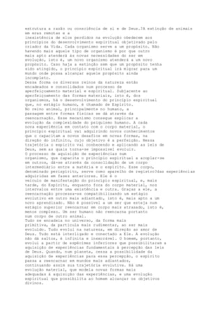 estrutura a razão ou consciência de si e de Deus.?A extinção de animais
em eras remotas e a
inexistência de elos perdidos na evolução obedecem aos
princípios do desenvolvimento espiritual objetivado pelo
criador da Vida. Cada organismo serve a um propósito. Não
havendo mais aquele tipo de organismo é por que outro
mais apto atenderá às novas necessidades do ser em
evolução, isto é, um novo organismo atenderá a um novo
propósito. Caso haja a extinção sem que um propósito tenha
sido atingido, o princípio espiritual irá migrar para um
mundo onde possa alcançar aquele propósito ainda
incompleto.
Dessa forma os diversos reinos da natureza estão
encadeados e consolidados num processo de
aperfeiçoamento material e espiritual. Subjacente ao
aperfeiçoamento das formas materiais, isto é, dos
organismos, há o desenvolvimento do princípio espiritual
que, no estágio humano, é chamado de Espírito.
No reino animal, principalmente no humano, a
passagem entre formas físicas se dá através da
reencarnação. Esse mecanismo consegue explicar a
evolução da complexidade do psiquismo humano. A cada
nova experiência em contato com o corpo material, o
princípio espiritual vai adquirindo novos conhecimentos
que o capacitam a novos desafios em novas formas, na
direção do infinito, cujo objetivo é a perfeição. Nessa
trajetória o espírito vai conhecendo e aplicando as leis de
Deus, sem as quais torna-se impossível evoluir.
O processo de aquisição de experiências num
organismo, que capacita o princípio espiritual a acoplar-se
em outros, dá-se através da consolidação de um corpo
intermediário entre a matéria e o espírito. Esse corpo,
denominado perispírito, serve como aparelho de registro?das experiências
adquiridas em fases anteriores. Ele é o
veículo de manifestação do princípio espiritual, e, mais
tarde, do Espírito, enquanto fora do corpo material, nos
intervalos entre uma existência e outra. Graças a ele, a
reencarnação processa-se compatibilizando um estágio
evolutivo em outro mais adiantado, isto é, mais apto a um
novo aprendizado. Não é possível a um ser que esteja num
estágio superior reencarnar em corpo mais atrasado, isto é,
menos complexo. Um ser humano não reencarna portanto
num corpo de outro animal.
Tudo se encadeia no universo, da forma mais
primitiva, da partícula mais rudimentar, ao ser mais
evoluído. Tudo evolui na natureza, em direção ao amor de
Deus. Tudo está interligado e conectado a Ele. A evolução
não dá saltos, é infinita e inexorável. O homem, portanto,
evolui a partir de espécimes inferiores que possibilitaram a
aquisição de experiências fundamentais à percepção das leis
de Deus. Quando, num planeta, cessa a possibilidade da
aquisição de experiências para essa percepção, o espírito
passa a reencarnar em mundos mais adiantados,
continuando assim sua trajetória evolutiva. Há uma
evolução material, que modela novas formas mais
adequadas à aquisição das experiências, e uma evolução
espiritual que possibilita ao homem alcançar os objetivos
divinos.
 
