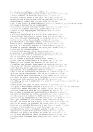A evolução tecnológica e científica fez o homem
fixar-se mais para fora de si mesmo e envolver-se mais com
o mundo externo. A evolução espiritual o levará ao
encontro consigo mesmo e com Deus. As ciências da alma,
em particular a psicologia, têm se dedicado ao estudo do
comportamento humano sem contudo penetrar em sua
alma. O ser humano é essencialmente espírito, mesmo?revestido de um corpo
material, e transcende as explicações
causalistas de seus comportamentos. Sua natureza espiritual
o coloca em contato com Deus, independente de suas
crenças ou das explicações teológicas das religiões
dogmáticas.
A evolução espiritual é a única fatalidade que existe.
O Espiritismo reconhece o homem, como ser eterno que é,
dada sua natureza espiritual, na condição de autor de seu
destino e co-autor da evolução social. A evolução
possibilitará o encontro sublime e misterioso entre o
Homem e Deus, eternamente ansiado por ele e objetivado
por Ele. É o encontro místico e transcendente a que se
referem os grandes mestres e as religiões, desde as mais
primitivas às contemporâneas.
O Espiritismo aponta novos rumos evolutivos,
propagando a necessidade do homem perceber-se um ser
em evolução bem como a entender os diversos níveis em
que se encontram seus semelhantes.
Não só afirma a evolução humana como também se
coloca como um conhecimento e um saber evolutivo. Não
compactua com dogmas nem argumentos calcados em
afirmações sem provas. Suas bases se assentam nas leis da
natureza, não havendo princípio, que, se contrariado pelo
saber humano, permaneça como corroborado pelo
Espiritismo. Sua autoridade está na própria realidade dos
fatos e não na autoridade de pessoas ou livros nos quais as
opiniões sejam inamovíveis. Não há autoridade maior que
aquela aceita pela consciência e confirmada pelos fatos. A
evolução, há muito percebida, representa a certeza de que
na natureza tudo ascende na direção da harmonia e do
equilíbrio, em que o parâmetro é o amor.?A evolução humana consiste em
adquirir-se o
conhecimento das leis de Deus. Evoluir é apreender Suas
leis para a felicidade própria e a coletiva.?5. Libertação do Espírito
O espírito, mesmo vinculado ao corpo físico, goza de
relativa liberdade face às propriedades de seu perispírito.
Não só após a morte, mas principalmente durante o sono, o
espírito se liberta do corpo, mantendo-se a ele ligado, para
se relacionar com outros em idêntica situação ou com
aqueles que já retornaram à vida espiritual. Ao despertar ele
terá, por intermédio dos sonhos, vaga lembrança do que
ocorreu. Há casos em que o espírito se liberta do corpo, no
sono ou no estado de vigília, de forma consciente, sendo
possível que escolha livremente o que fazer e aonde ir. Esse
fenômeno é conhecido com o nome de viagem astral ou
desdobramento, onde o espírito guarda nítida e vívida
impressão de quase tudo que lhe ocorreu durante aqueles
momentos que passou em estado alterado de consciência. A
Bíblia está repleta de casos de desdobramentos em que seus
protagonistas contaram seus encontros com “anjos” e com
“Deus”.
 