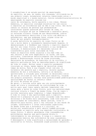 O sonambulismo é um estado parcial de emancipação
do espírito, em que, às vezes, ele consegue, utilizando-se de
seu próprio corpo, estabelecer relativa comunicação entre o
mundo espiritual e o mundo material. Outros estados?característicos de
emancipação do espírito ocorrem nos
casos de catalepsia, morte aparente e nos comas. Nesses
momentos, os espíritos costumam encontrar-se com outros
e registrar as ocorrências que se dão à sua volta. São muito
comuns os relatos de pessoas que permaneceram
conscientes quando passaram pelo estado de coma, ou
durante cirurgias em que se submeteram a anestesia geral,
ou sofreram violento trauma em que desacordaram, acerca
dos acontecimentos decorridos à sua volta com médicos e
enfermeiros, sem que pudessem fazer alguma coisa em
favor de seu próprio restabelecimento.
A saída definitiva do espírito do corpo físico se dá
com a morte deste e conseqüente desencarnação daquele. A
desencarnação é o fenômeno que liberta o espírito daquilo
que foi seu corpo físico, devolvendo-o à sua verdadeira
condição. A desencarnação é o mecanismo natural de
transferência para outra realidade da Vida.
Todos os espíritos estão sujeitos a ela bem como ao
seu retorno a uma nova experiência na carne, até que,
evoluídos, libertem-se definitivamente das encarnações.
Quando a desencarnação ocorre de forma provocada,
decorrente da eutanásia, do homicídio ou do suicídio, o
espírito perturba-se face ao desconhecimento do significado
da vida no corpo. Muitas vezes o espírito permanece
vinculado ao corpo, mesmo depois de decorrido algum
tempo de morto, face à sua ligação vital com ele. A
eutanásia não permite que o espírito, durante aqueles
momentos de dor e sofrimento, reflita e se melhore,
aproveitando a situação para entender os mecanismos sutis
de que se utilizam as leis de Deus para educá-lo, visando
seu próprio progresso. Cercear essa possibilidade pode?significar adiar a
oportunidade de fechar ou refletir sobre
um ciclo de provas em curso.
Em geral, o suicida sofre após seu ato principalmente
tendo em vista a constatação da continuidade da vida. O
motivo pelo qual tomou aquela decisão lamentável não
cessa após a morte do corpo físico, pois sua personalidade
continua intacta e frágil da mesma forma. Via de regra o
suicida reencarna para completar o tempo desperdiçado.
A vida no corpo é uma oportunidade para o espírito
educar-se e preparar-se para novas jornadas cada vez menos
dolorosas e em mundos mais adiantados, onde terá maiores
oportunidades de crescimento. Nesse sentido, viver é
educar-se para morrer, pois o faz retornar ao seu mundo de
origem, creditando-o a novas realizações superiores.
Da mesma forma que a eutanásia e o suicídio, as
mortes por assassinatos e pelo aborto também provocam
perturbação ao espírito pela sua expulsão involuntária do
corpo físico. O aborto geralmente trás conseqüências
psicológicas àqueles que participaram direta e
indiretamente no seu processo. A culpa e o remorso são
componentes básicos dos sofrimentos de seus causadores.
O desrespeito à vida significará a necessidade de aprender a
valorizá-la no futuro, ensejando algum processo educativo.
 