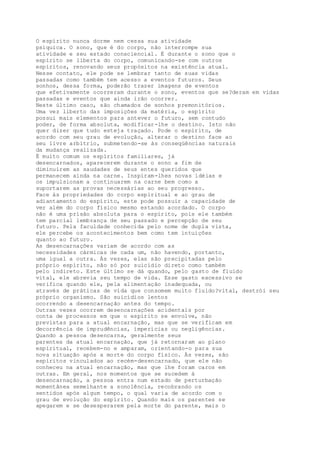 O espírito nunca dorme nem cessa sua atividade
psíquica. O sono, que é do corpo, não interrompe sua
atividade e seu estado consciencial. É durante o sono que o
espírito se liberta do corpo, comunicando-se com outros
espíritos, renovando seus propósitos na existência atual.
Nesse contato, ele pode se lembrar tanto de suas vidas
passadas como também tem acesso a eventos futuros. Seus
sonhos, dessa forma, poderão trazer imagens de eventos
que efetivamente ocorreram durante o sono, eventos que se?deram em vidas
passadas e eventos que ainda irão ocorrer.
Neste último caso, são chamados de sonhos premonitórios.
Uma vez liberto das imposições da matéria, o espírito
possui mais elementos para antever o futuro, sem contudo
poder, de forma absoluta, modificar-lhe o destino. Isto não
quer dizer que tudo esteja traçado. Pode o espírito, de
acordo com seu grau de evolução, alterar o destino face ao
seu livre arbítrio, submetendo-se às conseqüências naturais
da mudança realizada.
É muito comum os espíritos familiares, já
desencarnados, aparecerem durante o sono a fim de
diminuírem as saudades de seus entes queridos que
permanecem ainda na carne. Inspiram-lhes novas idéias e
os impulsionam a continuarem na carne bem como a
suportarem as provas necessárias ao seu progresso.
Face às propriedades do corpo espiritual e ao grau de
adiantamento do espírito, este pode possuir a capacidade de
ver além do corpo físico mesmo estando acordado. O corpo
não é uma prisão absoluta para o espírito, pois ele também
tem parcial lembrança de seu passado e percepção de seu
futuro. Pela faculdade conhecida pelo nome de dupla vista,
ele percebe os acontecimentos bem como tem intuições
quanto ao futuro.
As desencarnações variam de acordo com as
necessidades cármicas de cada um, não havendo, portanto,
uma igual a outra. Às vezes, elas são precipitadas pelo
próprio espírito, não só por suicídio direto como também
pelo indireto. Este último se dá quando, pelo gasto de fluido
vital, ele abrevia seu tempo de vida. Esse gasto excessivo se
verifica quando ele, pela alimentação inadequada, ou
através de práticas de vida que consomem muito fluido?vital, destrói seu
próprio organismo. São suicídios lentos
ocorrendo a desencarnação antes do tempo.
Outras vezes ocorrem desencarnações acidentais por
conta de processos em que o espírito se envolve, não
previstas para a atual encarnação, mas que se verificam em
decorrência de imprudências, imperícias ou negligências.
Quando a pessoa desencarna, geralmente seus
parentes da atual encarnação, que já retornaram ao plano
espiritual, recebem-no e amparam, orientando-o para sua
nova situação após a morte do corpo físico. Às vezes, são
espíritos vinculados ao recém-desencarnado, que ele não
conheceu na atual encarnação, mas que lhe foram caros em
outras. Em geral, nos momentos que se sucedem à
desencarnação, a pessoa entra num estado de perturbação
momentânea semelhante a sonolência, recobrando os
sentidos após algum tempo, o qual varia de acordo com o
grau de evolução do espírito. Quando mais os parentes se
apegarem e se desesperarem pela morte do parente, mais o
 