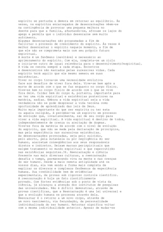 espírito se perturba e demora em retornar ao equilíbrio. Às
vezes, os espíritos encarregados de desencarnações vêem-se
na contingência de provocar uma pequena melhora no
doente para que a família, afastando-se, afrouxe os laços do
apego e permita que o indivíduo desencarne sem muito
sofrimento.
Algumas desencarnações são programadas a fim de
facilitar o processo de crescimento do espírito. Às vezes é
melhor desencarnar o espírito naquele momento, a fim de
que ele não se comprometa mais com seu próprio futuro
espiritual.
A morte é um fenômeno inevitável e necessário ao
aprimoramento do espírito. Com ela, completa-se um ciclo
e inicia-se outro de igual relevância para o desenvolvimento?espiritual.
A vida se renova sempre a cada etapa. Encontros
e desencontros são marcados pelas sucessivas vidas. Cada
espírito terá aquilo que ele mesmo semeou em suas
existências.
Viver no corpo torna-se uma necessidade evolutiva
face aos desafios de viver fora dele. Vive-se bem após a
morte de acordo com o que se faz enquanto no corpo físico.
Vive-se bem no corpo físico de acordo com o que se vive
fora dele. Cuidar bem do corpo é, portanto, importante para
se ter uma vida espiritual e existências posteriores na
matéria, sadias. Embora a vida espiritual seja a vida
verdadeira não se pode desprezar a vida terrena como
oportunidade de aprendizado das leis de Deus.
Muito mais importante do que ser espírita ou ter esta
ou aquela religião, é perceber-se um espírito em processo
de evolução que, invariavelmente, sai de seu corpo para
viver a vida espiritual. A vida espiritual é destino de todos,
independentemente de crença ou aceitação de dogmas.
Vive-se fora da matéria de acordo com o nível de evolução
do espírito, que não se mede pela declaração de princípios,
mas pela experiência nas sucessivas existências.
As desencarnações provocadas, seja pelo suicídio,
pelo aborto, pela eutanásia ou por negligência do ser
humano, acarretam conseqüências aos seus responsáveis
diretos e indiretos. Deixam marcas perispirituais que
exigem tratamento no mundo espiritual e que repercutirão
nas existências seguintes.?6. Reencarnação e ciência
Presente nas mais diversas culturas, a reencarnação
desafia o tempo, permanecendo viva na mente e nas crenças
do ser humano. Desde a mais remota antigüidade até os
nossos dias, ela vem sendo a forma mais completa de
explicar os diversos e complexos fenômenos da experiência
humana. Sua credibilidade vem de evidências
experimentais, de provas sob rigoroso controle científico.
A reencarnação é hoje um fato cientificamente
provado. Com fortes evidências sob o ponto de vista da
ciência, já alcançou a atenção dos institutos de pesquisas
das universidades. Não é difícil demonstrar, através de
provas científicas, que a Reencarnação é uma lei universal e
que a evolução humana se processa através dela.
Reencarnar é o retorno a um novo corpo, através de
um novo nascimento, via fecundação, da personalidade
individualizada do ser humano. Retornar significa voltar
com a mesma individualidade anterior. Apesar de mudar-se
 