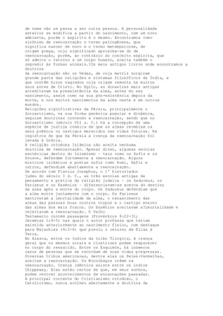 de nome não se passa a ser outra pessoa. A personalidade
anterior se modifica a partir do nascimento, com um novo
ambiente, porém o espírito é o mesmo. Encontramos como
sinônimo de reencarnação o termo palingênese, que
significa nascer de novo e o termo metempsicose, de
origem grega, cujo significado aproxima-se do de
reencarnação, porém, ao contrário do conceito espírita, que
só admite o retorno a um corpo humano, aceita também o
regredir às formas animais.?Os mais antigos livros onde encontramos a
doutrina
da reencarnação são os Vedas, de cuja matriz surgiram
grande parte das religiões e sistemas filosóficos da Índia, e
que contêm hinos sagrados cuja origem remonta há muitos
anos antes de Cristo. No Egito, as dinastias mais antigas
acreditavam na preexistência da alma, antes do seu
nascimento, assim como na sua pós-existência depois da
morte, e nos muitos nascimentos da alma neste e em outros
mundos.
Religiões significativas da Pérsia, principalmente o
Zoroastrismo, na sua forma genérica popular e dinâmica,
seguiam doutrinas contendo a reencarnação, sendo que no
Zoroastrismo (século VII a. C.) há a concepção de uma
espécie de justiça cósmica de que as almas recebiam os
seus prêmios ou castigos merecidos nas vidas futuras. Há
registros de que da Pérsia a crença da reencarnação foi
levada à Grécia.
A religião ortodoxa Islâmica não aceita nenhuma
doutrina de reencarnação. Apesar disso, algumas escolas
esotéricas dentro do Islamismo – tais como os Sufis e os
Drusos, defendem fortemente a reencarnação. Alguns
místicos islâmicos e poetas sufis como Rumi, Hafiz e
outros, defendiam abertamente a reencarnação.
De acordo com Flavius Josephus, o 1º historiador
judeu do século I d. C., as três escolas antigas de
pensamento e prática da religião judaica – os Saduceus, os
Fariseus e os Essênios – diferenciavam-se acerca do destino
da alma após a morte do corpo. Os Saduceus defendiam que
a alma morre juntamente com o corpo. Os Fariseus
mantiveram a imortalidade da alma, o renascimento das
almas das pessoas boas noutros corpos e o castigo eterno
das almas dos mais fracos. Os Essênios aceitavam a?imortalidade e
rejeitavam a reencarnação. O Velho
Testamento contém passagens (Provérbios 8:22-31;
Jeremias 1:4-5) nas quais o autor professa que teriam
existido anteriormente ao nascimento físico, com destaque
para Malachias (4:2-6) que previu o retorno de Elias à
Terra.
No Alasca, entre os índios da tribo Tlingits, é crença
geral que os mesmos sinais e cicatrizes podem reaparecer
no corpo do renascido. Entre os Esquimós, há inúmeros
casos de pessoas que se recordam de suas vidas pregressas.
Diversas tribos americanas, dentre elas os Peles-Vermelhas,
aceitam a reencarnação. Os Winnibagos crêem na
reencarnação. Crença idêntica existe entre os índios
Chippeway. Eles estão certos de que, em seus sonhos,
podem reviver acontecimentos de encarnações passadas.
A principal corrente do Cristianismo ortodoxo, o
Catolicismo, nunca acolheu abertamente a doutrina da
 