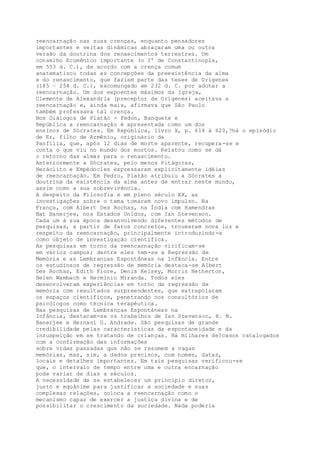 reencarnação nas suas crenças, enquanto pensadores
importantes e seitas dinâmicas abraçaram uma ou outra
versão da doutrina dos renascimentos terrestres. Um
conselho Ecumênico importante (o 2º de Constantinopla,
em 553 d. C.), de acordo com a crença comum
anatematizou todas as concepções da preexistência da alma
e do renascimento, que faziam parte das teses de Orígenes
(185 – 254 d. C.), excomungado em 232 d. C. por adotar a
reencarnação. Um dos expoentes máximos da Igreja,
Clemente de Alexandria (preceptor de Orígenes) aceitava a
reencarnação e, ainda mais, afirmava que São Paulo
também professava tal crença.
Nos Diálogos de Platão - Fedon, Banquete e
República a reencarnação é apresentada como um dos
ensinos de Sócrates. Em República, livro X, p. 614 à 620,?há o episódio
de Er, filho de Armênio, originário da
Panfília, que, após 12 dias de morte aparente, recupera-se e
conta o que viu no mundo dos mortos. Relatou como se dá
o retorno das almas para o renascimento.
Anteriormente a Sócrates, pelo menos Pitágoras,
Heráclito e Empédocles expressaram explicitamente idéias
de reencarnação. Em Fedro, Platão atribuiu a Sócrates a
doutrina da existência da alma antes de entrar neste mundo,
assim como a sua sobrevivência.
A despeito da Filosofia e em pleno século XX, as
investigações sobre o tema tomaram novo impulso. Na
França, com Albert Des Rochas, na Índia com Hamendras
Nat Banerjee, nos Estados Unidos, com Ian Stevenson.
Cada um à sua época desenvolvendo diferentes métodos de
pesquisas, a partir de fatos concretos, trouxeram nova luz a
respeito da reencarnação, principalmente introduzindo-a
como objeto de investigação científica.
As pesquisas em torno da reencarnação virificam-se
em vários campos; dentre eles tem-se a Regressão de
Memória e as Lembranças Espontâneas na Infância. Entre
os estudiosos de regressão de memória destaca-se Albert
Des Rochas, Edith Fiore, Denis Kelsey, Morris Netherton,
Helen Wambach e Hermínio Miranda. Todos eles
desenvolveram experiências em torno da regressão de
memória com resultados surpreendentes, que extrapolaram
os espaços científicos, penetrando nos consultórios de
psicólogos como técnica terapêutica.
Nas pesquisas de Lembranças Espontâneas na
Infância, destacam-se os trabalhos de Ian Stevenson, H. N.
Banerjee e Hernani G. Andrade. São pesquisas de grande
credibilidade pelas características da espontaneidade e da
insuspeição em se tratando de crianças. Há milhares de?casos catalogados
com a confirmação das informações
sobre vidas passadas que não se resumem a vagas
memórias, mas, sim, a dados precisos, com nomes, datas,
locais e detalhes importantes. Em tais pesquisas verificou-se
que, o intervalo de tempo entre uma e outra encarnação
pode variar de dias a séculos.
A necessidade de se estabelecer um princípio diretor,
justo e equânime para justificar a sociedade e suas
complexas relações, coloca a reencarnação como o
mecanismo capaz de exercer a justiça divina e de
possibilitar o crescimento da sociedade. Nada poderia
 