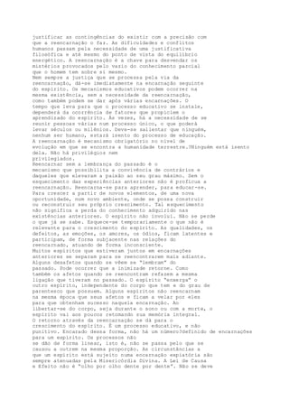 justificar as contingências do existir com a precisão com
que a reencarnação o faz. As dificuldades e conflitos
humanos passam pela necessidade de uma justificativa
filosófica e até mesmo do ponto de vista do equilíbrio
energético. A reencarnação é a chave para desvendar os
mistérios provocados pelo vazio do conhecimento parcial
que o homem tem sobre si mesmo.
Nem sempre a justiça que se processa pela via da
reencarnação, dá-se imediatamente na encarnação seguinte
do espírito. Os mecanismos educativos podem ocorrer na
mesma existência, sem a necessidade da reencarnação,
como também podem se dar após várias encarnações. O
tempo que leva para que o processo educativo se instale,
dependerá da ocorrência de fatores que propiciem o
aprendizado do espírito. Às vezes, há a necessidade de se
reunir pessoas várias num processo único, o que poderá
levar séculos ou milênios. Deve-se salientar que ninguém,
nenhum ser humano, estará isento do processo de educação.
A reencarnação é mecanismo obrigatório no nível de
evolução em que se encontra a humanidade terrestre.?Ninguém está isento
dela. Não há privilégios nem
privilegiados.
Reencarnar sem a lembrança do passado é o
mecanismo que possibilita a convivência de contrários e
daqueles que elevaram a paixão ao seu grau máximo. Sem o
esquecimento das experiências anteriores não é profícua a
reencarnação. Reencarna-se para aprender, para educar-se.
Para crescer a partir de novos elementos, de uma nova
oportunidade, num novo ambiente, onde se possa construir
ou reconstruir seu próprio crescimento. Tal esquecimento
não significa a perda do conhecimento adquirido nas
existências anteriores. O espírito não involui. Não se perde
o que já se sabe. Esquece-se temporariamente o que não é
relevante para o crescimento do espírito. As qualidades, os
defeitos, as emoções, os amores, os ódios, ficam latentes e
participam, de forma subjacente nas relações do
reencarnado, atuando de forma inconsciente.
Muitos espíritos que estiveram juntos em encarnações
anteriores se separam para se reencontrarem mais adiante.
Alguns desafetos quando se vêem se “lembram” do
passado. Pode ocorrer que a inimizade retorne. Como
também os afetos quando se reencontram refazem a mesma
ligação que tiveram no passado. O espírito “enxerga” o
outro espírito, independente do corpo que tem e do grau de
parentesco que possuem. Alguns espíritos não reencarnam
na mesma época que seus afetos e ficam a velar por eles
para que obtenham sucesso naquela encarnação. Ao
libertar-se do corpo, seja durante o sono ou com a morte, o
espírito vai aos poucos retomando sua memória integral.
O retorno através da reencarnação se dá para o
crescimento do espírito. É um processo educativo, e não
punitivo. Encarado dessa forma, não há um número?definido de encarnações
para um espírito. Os processos não
se dão de forma linear, isto é, não se passa pelo que se
causou a outrem na mesma proporção. As circunstâncias a
que um espírito está sujeito numa encarnação expiatória são
sempre atenuadas pela Misericórdia Divina. A Lei de Causa
e Efeito não é “olho por olho dente por dente”. Não se deve
 