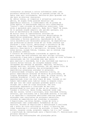 interpretar as doenças e outros sofrimentos senão como
processos educativos. Errou-se no passado porque não se
sabia como agir corretamente. Retorna-se para aprender até
não mais se precisar reencarnar.
As idéias inatas, as simpatias e antipatias gratuitas, os
gênios, de alguma forma parecem denunciar uma
experiência anterior. O conhecimento não se produz de
forma mágica. A reencarnação explica tais conhecimentos
“inatos”, como oriundos de existências anteriores. Tudo
então é aprendido pelo espírito. Nada lhe é “dado” de graça.
Se no passado alguém adquiriu uma aptidão qualquer, ela
hoje se manifestaria de alguma maneira.
Em muitos casos os reencarnantes retornam com
marcas de nascença. Trazem cicatrizes denunciadoras de
experiências pregressas. Marcas que, quando não são
creditadas a fatores genéticos, reproduzem-se de uma a
outra existência por mecanismos psíquicos. As experiências
que produziram as marcas foram de tal forma intensas que
gravaram o corpo físico, denunciando a existência de uma
matriz comum onde ficam “guardadas” as impressões do
espírito. Essa matriz é o perispírito. Da mesma forma que
essas marcas, surgem fobias, traumas, que se revelam logo
na primeira infância.
O conceito de reencarnação transcende ao aspecto da
mera crença que está presente nas mais antigas culturas,
tornando-se a base para a compreensão da razão de viver do?homem. A
reencarnação não foi concebida como uma teoria
para explicar a realidade, mas é uma realidade que explica e
suscita muitas teorias. As relações humanas estão
carregadas das emoções do passado. Impulsos, estímulos,
reações emotivas, atitudes diversas, não são apenas fruto da
vontade e do meio ambiente, mas principalmente das
experiências pregressas gravadas no psiquismo.
A personalidade integral, que sobrevive à morte, já
possui experiências diversas em matéria de profissões, de
línguas aprendidas, de tipos de sexo, de classe social, de
condição econômica. O fato, por exemplo, de já ter
experienciado viver nos dois tipos de sexo, concede ao ser
humano habilidades para habitar nesse ou naquele corpo,
sem que isso lhe cause qualquer problema quanto à sua
relação com o sexo do corpo escolhido. Uma nova
encarnação representa a construção de uma nova
personalidade no novo meio em que se vai renascer. Os
traumas e conflitos, dessa forma, aparecem tendo como
uma das causas, talvez a principal, essa realidade interna,
anterior, que contracena com a realidade externa. A solidão
e as repetidas e constantes desilusões afetivas podem ser
encaradas como resultantes de processos educativos,
oriundos de experiências mal sucedidas no passado.
O Espiritismo, com Allan Kardec, trouxe de volta a
reencarnação como conhecimento fundamental de sua
doutrina. Através do Espiritismo a reencarnação é analisada
sob o ponto de vista sociológico e moral. A doutrina das
vidas sucessivas é o alicerce da evolução. A frase “Nascer,
morrer, renascer ainda, progredir sempre, tal é a lei” resume
o significado da reencarnação para o Espiritismo.?7. Reencarnação como
processo educativo
A maioria das reencarnações são planejadas pelos
 