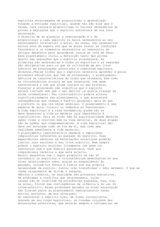 espíritos encarregados de proporcionar o aprendizado
visando a evolução espiritual. Quando não são eles que o
fazem, leis naturais proporcionam os fatores necessários às
provas e expiações que o espírito enfrentará em sua nova
encarnação.
O objetivo de se planejar a reencarnação é o de
proporcionar a cada espírito os meios necessários ao seu
adiantamento intelectual e moral. Às vezes, são necessários
muitos anos de espera até que se possa reunir as condições
favoráveis e os elementos necessários ao reencontro de
antigos desafetos para aprenderem juntos as leis de Deus.
Esse planejamento inclui a definição tanto das provas
quanto das expiações que o espírito atravessará. As
primeiras são necessárias a todos os espíritos e as segundas
são obrigatórias para os que se utilizaram de seu livre
arbítrio em encarnações anteriores e cometeram equívocos
diversos.?Pelas lições que o espírito necessita aprender e pelos
processos educativos que tem de atravessar, o planejamento
definirá as características do corpo que receberá, bem como
as circunstâncias sociais em que renascerá; com quem
reencontrará e com que ajuda contará no seu processo.
Planejar a encarnação não significa que o espírito
estará limitado nem que o seu destino já esteja traçado de
forma irremediável. Seu livre-arbítrio poderá alterar
significativamente seu planejamento, o que acarretará
conseqüências que venham a fazê-lo progredir mais do que
o previsto ou que lhe sejam adversas. O planejamento é uma
espécie de guia, roteiro ou lembrete ao reencarnado.
A vida espiritual é a vida verdadeira, porém não se
deve desprezar a vida na matéria cuja importância é
significativa. Para se viver bem na espiritualidade deve-se
saber viver e conviver bem na vida material. As duas etapas
não se opõem, mas complementam-se. A vida espiritual não
deve ser encarada como um fim em si, mas como uma
realidade semelhante à vida material.
O planejamento reencarnatório obedece a imposições
compulsórias referentes ao passado do espírito. Suas
experiências adversas em encarnações anteriores poderão
limitar suas escolhas e seu livre arbítrio. Nem sempre
poderá o espírito escolher livremente com quem vai
reencarnar nem a que família pertencerá, face aos
compromissos cármicos a que está sujeito.
Reunir desafetos tem o duplo propósito de não só
reconduzir os espíritos a circunstâncias semelhantes às que
viveu anteriormente como, graças ao esquecimento do
passado, colocá-los frente a frente com sua própria
necessidade de evoluir. Juntos irão transformar o ódio em?amor. O que se
chama vulgarmente de dívida e resgate,
débitos e créditos, na realidade são processos educativos.
Há problemas e conflitos que atravessamos, cujas
causas não se localizam em existências passadas, mas, sim,
na atual, frutos das contingências da infância e do uso do
livre-arbítrio. Esses problemas gerados na atual encarnação
não fizeram parte do planejamento reencarnatório sendo
motivo, portanto, de sua alteração.
Ao reencarnar o espírito traz, de forma inconsciente,
gravado em seu corpo espiritual, os traumas oriundos das
encarnações anteriores, que estarão sempre a influenciar em
 