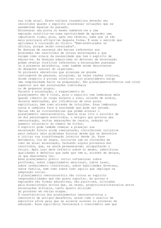 sua vida atual. Esses núcleos traumáticos deverão ser
resolvidos quando o espírito atravessar situações que se
assemelhem àquelas do passado.
Atravessar uma prova ou mesmo submeter-se a uma
expiação constitui-se numa oportunidade de aprender uma
importante lição, pois, após seu término, sabe que já não
mais precisará afligir-se daquela forma. É esse o sentido que
aplicamos à colocação do Cristo: “Bem-aventurados os
aflitos, porque serão consolados”.
As doenças de nascença são marcas referentes aos
problemas não resolvidos de outras encarnações e que
surgem como sinais da necessidade que tem o espírito de
educar-se. As doenças adquiridas no decorrer da encarnação
podem revelar conflitos referentes a encarnações passadas
ou à presente existência, como também serem decorrentes
do desgaste natural do organismo.
Os processos educativos que alcançam um grande
contingente de pessoas, atingindo, às vezes nações inteiras,
dizem respeito a provas coletivas cujo planejamento exige
uma complexidade maior na preparação. São planejamentos?feitos num nível
superior aos das encarnações individuais
ou de pequenos grupos.
Durante a encarnação, o esquecimento do
planejamento não é total, pois o espírito tem lembrança dele
quando liberto do corpo durante o sono, através de sonhos,
durante meditações, por influências de seus guias
espirituais, bem como através de intuições. Essa lembrança
nunca é completa face à ansiedade que pode ser gerada.
Várias são as circunstâncias que podem alterar o
planejamento reencarnatório, dentre elas cito o suicídio de
um dos personagens envolvidos, o estupro que provoca uma
reencarnação, certas separações de casais, redução ou
aumento voluntário do número de filhos.
O espírito pode também começar a planejar sua
encarnação futura ainda reencarnado, contribuindo inclusive
para reduzir seus problemas futuros desde que se determine
a iniciar sua transformação interior desde já. Esse
movimento, via de regra, inicia-se com as correções de
rumo da atual encarnação, fechando alguns processos mal
resolvidos, que, se assim permanecerem, atrapalharão o
futuro. Após isso deve refletir sobre si mesmo, identificar
qualidades e defeitos que sabe que tem e, através de amigos,
os que desconhece ter.
Esse planejamento prévio inclui reflexionar sobre
profissão, sobre comportamento emocional, sobre lazer,
sobre conhecimento intelectual, sobre habilidades diversas,
sobre família, bem como sobre tudo aquilo que implique na
adaptação social.
O planejamento reencarnatório não coloca ao espírito
responsabilidades que não possa suportar. As provas e
expiações são formas educativas, não punitivas, aliviadas
pela misericórdia divina que, às vezes, proporciona?intervalos entre
encarnações difíceis, tanto quanto diluição
do processo em várias etapas.
É característica dos planejamentos reencarnatórios o
reencontro de antigos desafetos, assim como o auxílio de
espíritos afins para que se alcance sucesso no processo de
educação. Esse equilíbrio favorecerá o crescimento sem que
 