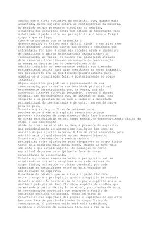 acordo com o nível evolutivo do espírito, que, quanto mais
adiantado, menos sujeito estará às contingências da matéria.
No período em que permanece vinculado ao embrião,
a maioria dos espíritos entra num estado de hibernação face
à delicada ligação entre seu perispírito e o novo e frágil
corpo a que se liga.
Como é um processo que se assemelha à
desencarnação, ou talvez mais difícil ainda, o espírito teme
pelo possível insucesso diante das provas e expiações que
enfrentará. Por isso é comum ele receber ajuda e incentivo
de familiares e amigos desencarnados encorajando-o à
reencarnação. Às vezes, os mesmos que planejaram através
dele renascer, incentivam-no no momento da reencarnação.
As energias decorrentes do desenvolvimento do
embrião induzirão ao reencarnante reduzir sua dimensão
perispiritual adulta para algo semelhante ao corpo infantil.
Seu perispírito irá se modificando gradativamente para
adaptar-se à organização fetal e posteriormente ao corpo
infantil.
Alguns espíritos prejudicam o processamento de sua
reencarnação, por causa de sua densidade perispiritual
extremamente desestruturada que, às vezes, por não
conseguir fixar-se ao óvulo fecundado, provoca o aborto
natural. São reencarnações que, de antemão se sabe, não
vingarão e se prestam de um lado a reduzir a densidade
perispiritual do reencarnante e de outro, servem de prova
para os pais.
Durante a gravidez, o fluxo de pensamentos e
emoções entre a mãe e o espírito reencarnante pode
provocar alterações de comportamento dela face à presença
de outra personalidade em seu campo mental.?O desenvolvimento físico do
corpo e sua manutenção
ainda no útero materno não se deve à presença do espírito,
mas principalmente ao automatismo biológico bem como ao
auxílio do perispírito materno. O fluido vital absorvido pelo
embrião será o impulsionador ao seu desenvolvimento.
Durante o processamento da reencarnação o
perispírito sofre alterações para adequar-se ao corpo físico
tanto pela natureza mais densa deste, quanto ao novo meio
ambiente a que estará sujeito. As mudanças no corpo
espiritual decorrem principalmente face às novas
necessidades de alimentação.
Durante o processo reencarnatório, o perispírito vai se
enraizando na corrente sangüínea e na rede nervosa do
corpo físico, sobretudo no córtex cerebral, por onde
transitam as comunicações entre os dois veículos de
manifestação do espírito.
É na base do cérebro que se situa a ligação fluídica
entre o corpo e o perispírito quando o espírito se ausenta
durante o sono. Ao deslocar-se do corpo, o espírito a ele se
mantém ligado por um laço fluídico, espécie de cordão, que
se estende a partir da região cerebral, pouco acima da nuca.
Há reencarnações especiais que requerem o auxílio de
espíritos técnicos no assunto, tendo em vista as
características especiais das provas e expiações do espírito
bem como face às particularidades do corpo físico do
reencarnante. O processo então será mais trabalhoso,
exigindo o concurso de numerosos técnicos a fim de se
 
