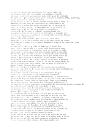 evitar prejuízos aos objetivos. Por outro lado, há
encarnações que são realizadas sem qualquer auxílio
externo, seja pelo automatismo seja pelo grau de evolução
do espírito, que neste último caso, realiza-a sozinho.?São, portanto,
fases características do processo
reencarnatório, muito embora possam variar caso a caso, a
depender da evolução do reencarnante: levantamento de
provas e expiações que serão necessárias, a escolha da
família, o meio social, a modelagem do corpo físico, o
esquecimento da última encarnação e conseqüente
prostração de forças, a redução perispiritual com
pensamento fixo no novo corpo em formação, a ligação com
o óvulo e, durante a infância, a integração ao corpo físico
até o final do processo.
Não há uma reencarnação igual a outra, pois para
cada espírito há um processo evolutivo particular em curso,
exigindo detalhamento e cuidados adequados.?Página em branco?9. Vida
Espiritual
A vida espiritual é a vida verdadeira. O mundo dos
espíritos é sua morada e o local onde desempenham suas
principais missões e ocupações. Para se entender a vida
espiritual é necessária uma compreensão maior a respeito
da energia que, no Espiritismo, é conhecida pelo nome de
fluido. Os fluidos são energias sutis que fazem parte da
energia que preenche o Universo. Allan Kardec chamou
essa energia geral de Fluido Cósmico Universal. A matéria
é uma condensação desse fluido e, as várias modalidades de
energia conhecidas pelo homem, são estados diferentes do
mesmo Fluido Cósmico Universal.
Matéria, energia e fluido são expressões da substância
material, que difere do princípio espiritual pela inteligência
presente neste último.
Os fluidos são mais maleáveis ao pensamento do que
a matéria, prestam-se à realização dos fenômenos
espirituais pela sua natureza semimaterial. O perispírito,
veículo de manifestação do espírito, é constituído de fluidos
derivados do Fluido Cósmico Universal. Suas propriedades
são a base para a realização dos fenômenos mediúnicos. O
perispírito é corpo complexo, constituído de estruturas que?se prestam às
mais diferentes funções. Na realidade, o que
se conhece pelo nome de perispírito é um conjunto de
corpos que se interpenetram e vão sendo eliminados na
medida que o espírito evolui.
É através da manipulação dos fluidos que os espíritos
constroem suas moradas e se organizam de acordo com sua
evolução espiritual. Cidades, colônias, organizações
diversas são construídas pela utilização e manipulação do
Fluido Cósmico Universal. Quanto mais evoluído o
espírito, mais capacidade tem ele de utilizar-se dos
diferentes tipos de fluidos. É pelos fluidos e suas
modificações que se estruturam as cidades astrais. A
alimentação dos espíritos desencarnados se dá através de
fluidos próprios que vitalizam o corpo espiritual.
Os espíritos, seres humanos desencarnados,
organizam-se de acordo com os níveis de evolução em que
se encontram, o que vai ditar seus interesses após a morte
do corpo. De acordo com seus estágios evolutivos buscam
reunir-se para ações comuns. Há organizações com
 