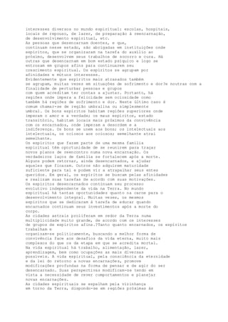 interesses diversos no mundo espiritual: escolas, hospitais,
locais de repouso, de lazer, de preparação à reencarnação,
de desenvolvimento espiritual, etc.
As pessoas que desencarnam doentes, e que,
continuam nesse estado, são abrigadas em instituições onde
espíritos, que se organizaram na tarefa do auxílio ao
próximo, desenvolvem seus trabalhos de socorro e cura. Há
outras que desencarnam em bom estado psíquico e logo se
entrosam em grupos afins para continuarem seu
crescimento espiritual. Os espíritos se agrupam por
afinidades e mútuos interesses.
Evidentemente que espíritos mais atrasados também
se agrupam, muitas vezes em situações de sofrimento e dor?e noutras com a
finalidade de perturbar pessoas e grupos
com quem acreditam ter contas a ajustar. Portanto, há
regiões onde impera a felicidade sem ociosidade como
também há regiões de sofrimento e dor. Neste último caso é
comum chamar-se de região umbralina ou simplesmente
umbral. Os bons espíritos habitam regiões superiores onde
imperam o amor e a verdade; os maus espíritos, estado
transitório, habitam locais mais próximos da convivência
com os encarnados, onde imperam a desordem e a
indiferença. Os bons se unem aos bons; os intelectuais aos
intelectuais, os ociosos aos ociosos; semelhante atrai
semelhante.
Os espíritos que fazem parte de uma mesma família
espiritual têm oportunidade de se reunirem para traçar
novos planos de reencontro numa nova encarnação. Os
verdadeiros laços de família se fortalecem após a morte.
Alguns podem retornar, ainda desencarnados, e ajudar
aqueles que ficaram. Outros não adquirem maturidade
suficiente para tal e podem vir a atrapalhar seus entes
queridos. Em geral, os espíritos se buscam pelas afinidades
e realizam suas tarefas de acordo com suas motivações.
Os espíritos desencarnados continuam seu processo
evolutivo independente da vida na Terra. No mundo
espiritual há tantas oportunidades quanto na carne para o
desenvolvimento integral. Muitas vezes, os mesmos
espíritos que se dedicaram à tarefa de educar quando
encarnados continuam seus investimentos após a morte do
corpo.
As cidades astrais proliferam em redor da Terra numa
multiplicidade muito grande, de acordo com os interesses
de grupos de espíritos afins.?Tanto quanto encarnados, os espíritos
trabalham e
organizam-se politicamente, buscando a melhor forma de
convivência face aos desafios da vida eterna, muito mais
complexos do que os da etapa em que se acredita mortal.
Na vida espiritual há trabalho, alimentação, lazer,
aprendizagem, bem como ocupações as mais diversas
possíveis. A vida espiritual, pela consciência da eternidade
e da lei do retorno a novas encarnações, promove
modificações profundas na forma de pensar e de agir do ser
desencarnado. Suas perspectivas modificam-se tendo em
vista a necessidade de rever comportamentos e planejar
novas encarnações.
As cidades espirituais se espalham pela vizinhança
em torno da Terra, dispondo-se em regiões próximas às
 