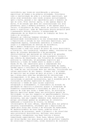 convivência que levem em consideração a natureza
espiritual do homem e da própria sociedade. Princípios
como a imortalidade da alma e a evolução espiritual, que
antes eram entendidos como tendo alcance exclusivamente
após a morte, passam a ter importância para o momento em
que se vive. É-se imortal agora, e não apenas depois da
morte. É um estado que deve ser conscientizado nos atos
presentes, para o momento presente, e não apenas para o
futuro. A existência de Deus, antes um corolário religioso,
passa a significar, além de importante âncora psíquica para
o permanente diálogo interno, a necessidade de
compreensão de um objetivo maior de trabalho em favor da
vida e do universo.
Enquanto as ciências humanas estudam a
personalidade considerando-a na sua integridade encarnada,
o Espiritismo a estuda na sua inteireza espiritual, que
compreende aquela, fornecendo subsídios à vivência no
corpo e à compreensão do sentido da existência.
Não é demais recapitular os primórdios do
Espiritismo e como ele surgiu do ponto de vista doutrinário
e histórico. Sua trajetória, enquanto saber, inscreve-se numa
época de intensas descobertas e de percepções
revolucionárias que marcaram as ciências e as gerações
futuras. O momento histórico de seu surgimento tornou-o
uma ciência de observação, uma filosofia de conseqüências
práticas e, sobretudo, um paradigma cognitivo que
modificou a visão do homem sobre si mesmo e sobre o
mundo.?A fé, tão importante para a compreensão dos
princípios divinos, premiada pela necessidade da razão,
recebe agora o contributo do sentimento. No Espiritismo, a
fé, além de ser raciocinada deve ser sentida, introjetada nas
raízes emocionais do ser humano. Vivemos sob o primado
do espírito que se ergue em mais um pilar, o da emoção,
que o eleva para além das exigências do racionalismo
contemporâneo. A fé cega, da era medieval, deu lugar à fé
raciocinada no período racionalista, que é sucedida pela fé
vinculada às emoções superiores do espírito.
Distanciar o homem de suas raízes significa
estagnação e acomodamento. O crescimento na direção da
percepção do espírito é possível graças à integração de
elementos transcendentes e vinculados ao amor e a uma
prática de vida que torne o homem feliz. Os princípios
básicos espíritas devem levar aos princípios gerais de
felicidade, no que diz respeito ao aperfeiçoamento físico,
intelectual, social e espiritual. Se eles se encontram
distantes, sem uma ligação imediata (nem imediatista), é
porque satisfazem apenas às exigências do intelecto.
Lembrando a trajetória do Cristo, na defesa
intransigente de suas idéias, impondo-se pela sua própria
natureza transcendente, afirmamos que o Espiritismo se
impõe pela força das coisas e da evolução da humanidade.
No desenvolvimento de suas fases, pode-se notar a
existência de processos, sendo o primeiro o de consolidar
seus princípios doutrinários, delinear seus pontos
principais, estabelecer sua base teórica e buscar
comprovação experimental. Essa fase, embora concluída
por Allan Kardec nos seus poucos anos de profícuo trabalho
em consolidar o Espiritismo, ainda necessita de constante
 