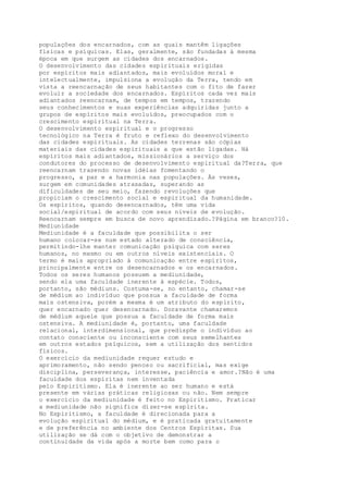 populações dos encarnados, com as quais mantêm ligações
físicas e psíquicas. Elas, geralmente, são fundadas à mesma
época em que surgem as cidades dos encarnados.
O desenvolvimento das cidades espirituais erigidas
por espíritos mais adiantados, mais evoluídos moral e
intelectualmente, impulsiona a evolução da Terra, tendo em
vista a reencarnação de seus habitantes com o fito de fazer
evoluir a sociedade dos encarnados. Espíritos cada vez mais
adiantados reencarnam, de tempos em tempos, trazendo
seus conhecimentos e suas experiências adquiridas junto a
grupos de espíritos mais evoluídos, preocupados com o
crescimento espiritual na Terra.
O desenvolvimento espiritual e o progresso
tecnológico na Terra é fruto e reflexo do desenvolvimento
das cidades espirituais. As cidades terrenas são cópias
materiais das cidades espirituais a que estão ligadas. Há
espíritos mais adiantados, missionários a serviço dos
condutores do processo de desenvolvimento espiritual da?Terra, que
reencarnam trazendo novas idéias fomentando o
progresso, a paz e a harmonia nas populações. Às vezes,
surgem em comunidades atrasadas, superando as
dificuldades de seu meio, fazendo revoluções que
propiciam o crescimento social e espiritual da humanidade.
Os espíritos, quando desencarnados, têm uma vida
social/espiritual de acordo com seus níveis de evolução.
Reencarnam sempre em busca de novo aprendizado.?Página em branco?10.
Mediunidade
Mediunidade é a faculdade que possibilita o ser
humano colocar-se num estado alterado de consciência,
permitindo-lhe manter comunicação psíquica com seres
humanos, no mesmo ou em outros níveis existenciais. O
termo é mais apropriado à comunicação entre espíritos,
principalmente entre os desencarnados e os encarnados.
Todos os seres humanos possuem a mediunidade,
sendo ela uma faculdade inerente à espécie. Todos,
portanto, são médiuns. Costuma-se, no entanto, chamar-se
de médium ao indivíduo que possua a faculdade de forma
mais ostensiva, porém a mesma é um atributo do espírito,
quer encarnado quer desencarnado. Doravante chamaremos
de médium aquele que possua a faculdade de forma mais
ostensiva. A mediunidade é, portanto, uma faculdade
relacional, interdimensional, que predispõe o indivíduo ao
contato consciente ou inconsciente com seus semelhantes
em outros estados psíquicos, sem a utilização dos sentidos
físicos.
O exercício da mediunidade requer estudo e
aprimoramento, não sendo penoso ou sacrificial, mas exige
disciplina, perseverança, interesse, paciência e amor.?Não é uma
faculdade dos espíritas nem inventada
pelo Espiritismo. Ela é inerente ao ser humano e está
presente em várias práticas religiosas ou não. Nem sempre
o exercício da mediunidade é feito no Espiritismo. Praticar
a mediunidade não significa dizer-se espírita.
No Espiritismo, a faculdade é direcionada para a
evolução espiritual do médium, e é praticada gratuitamente
e de preferência no ambiente dos Centros Espíritas. Sua
utilização se dá com o objetivo de demonstrar a
continuidade da vida após a morte bem como para o
 