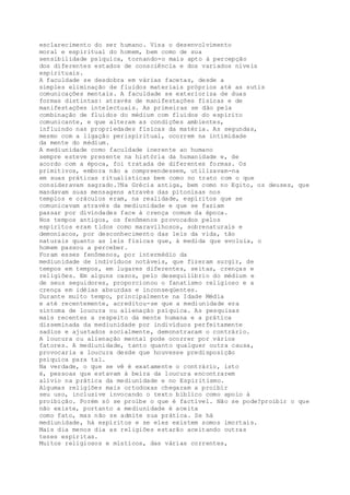esclarecimento do ser humano. Visa o desenvolvimento
moral e espiritual do homem, bem como de sua
sensibilidade psíquica, tornando-o mais apto à percepção
dos diferentes estados de consciência e dos variados níveis
espirituais.
A faculdade se desdobra em várias facetas, desde a
simples eliminação de fluidos materiais próprios até as sutis
comunicações mentais. A faculdade se exterioriza de duas
formas distintas: através de manifestações físicas e de
manifestações intelectuais. As primeiras se dão pela
combinação de fluidos do médium com fluidos do espírito
comunicante, e que alteram as condições ambientes,
influindo nas propriedades físicas da matéria. As segundas,
mesmo com a ligação perispiritual, ocorrem na intimidade
da mente do médium.
A mediunidade como faculdade inerente ao humano
sempre esteve presente na história da humanidade e, de
acordo com a época, foi tratada de diferentes formas. Os
primitivos, embora não a compreendessem, utilizavam-na
em suas práticas ritualísticas bem como no trato com o que
consideravam sagrado.?Na Grécia antiga, bem como no Egito, os deuses, que
mandavam suas mensagens através das pitonisas nos
templos e oráculos eram, na realidade, espíritos que se
comunicavam através da mediunidade e que se faziam
passar por divindades face à crença comum da época.
Nos tempos antigos, os fenômenos provocados pelos
espíritos eram tidos como maravilhosos, sobrenaturais e
demoníacos, por desconhecimento das leis da vida, tão
naturais quanto as leis físicas que, à medida que evoluia, o
homem passou a perceber.
Foram esses fenômenos, por intermédio da
mediunidade de indivíduos notáveis, que fizeram surgir, de
tempos em tempos, em lugares diferentes, seitas, crenças e
religiões. Em alguns casos, pelo desequilíbrio do médium e
de seus seguidores, proporcionou o fanatismo religioso e a
crença em idéias absurdas e inconseqüentes.
Durante muito tempo, principalmente na Idade Média
e até recentemente, acreditou-se que a mediunidade era
sintoma de loucura ou alienação psíquica. As pesquisas
mais recentes a respeito da mente humana e a prática
disseminada da mediunidade por indivíduos perfeitamente
sadios e ajustados socialmente, demonstraram o contrário.
A loucura ou alienação mental pode ocorrer por vários
fatores. A mediunidade, tanto quanto qualquer outra causa,
provocaria a loucura desde que houvesse predisposição
psíquica para tal.
Na verdade, o que se vê é exatamente o contrário, isto
é, pessoas que estavam à beira da loucura encontrarem
alívio na prática da mediunidade e no Espiritismo.
Algumas religiões mais ortodoxas chegaram a proibir
seu uso, inclusive invocando o texto bíblico como apoio à
proibição. Porém só se proíbe o que é factível. Não se pode?proibir o que
não existe, portanto a mediunidade é aceita
como fato, mas não se admite sua prática. Se há
mediunidade, há espíritos e se eles existem somos imortais.
Mais dia menos dia as religiões estarão aceitando outras
teses espíritas.
Muitos religiosos e místicos, das várias correntes,
 
