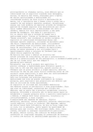 principalmente os chamados santos, eram médiuns que se
comunicavam com os espíritos trazendo suas mensagens,
muitas, na maioria das vezes, avançadas para a época.
Em várias oportunidades a mediunidade foi
considerada produto da face oculta e desconhecida da
mente, tal a ignorância que o homem tinha e ainda tem a
respeito de seu próprio aparelho cerebral. Acreditavam
alguns que tudo poderia se explicar através da telepatia.
Queriam em verdade explicar algo desconhecido por outro
fator também desconhecido. A mediunidade não está no
cérebro, embora ele seja imprescindível a uma gama
enorme de fenômenos. Sua base é o perispírito.
Foi no século XIX que a relação do homem com a
mediunidade mudou. Vieram os fenômenos chamados de
“mesas girantes”, que inundaram os salões europeus. Os
espíritos se comunicavam movimentando mesas sem
qualquer aparato especial, iniciando um movimento para
uma maior compreensão da mediunidade. Inicialmente
esses fenômenos eram utilizados como diversão ou em
busca de adivinhações. Com o advento do Espiritismo,
porém, as mesas passaram a ser utilizadas para o
questionamento sobre a natureza do fenômeno bem como
sobre vários aspectos da vida.
Na maioria dos casos o médium se encontra num
estado alterado de consciência, em que a característica
básica é a exteriorização de seu perispírito. O fenômeno?também pode se
dar de tal forma sutil que nem sempre é
percebido pelo médium.
Entretanto, nem tudo é produto dos espíritos. É
preciso conhecer a mediunidade para discernir quando o
fato vem ou não vem dos espíritos. Quando ocorrer um
fenômeno que se possa atribuir a algum espírito, deve-se
verificar se não há uma causa física conhecida antes de lhe
atribuir causa espiritual, e esta deve ser suficientemente
objetiva para não deixar dúvidas.
Pelo uso orientado nas práticas espíritas, a
mediunidade tem sido um grande instrumento de terapia
psíquica, pelo equilíbrio que proporciona aos médiuns que
dela se utilizam de forma equilibrada.
Os espíritos se utilizam das faculdades mediúnicas
dos médiuns graças ao perispírito e suas propriedades. Para
que eles se comuniquem, necessitam dos fluidos dos
médiuns, sem os quais não é possível estabelecer sintonia
psíquica. Afinidade e sintonia são os meios pelos quais se
estabelece a ligação psíquica entre o espírito comunicante e
o médium. O médium deve estar acessível, voluntária ou
involuntariamente, a essa ligação.
A mediunidade não depende de adereços, objetos
metálicos, amuletos, vestes especiais, palavras cabalísticas,
locais mágicos, rituais ou fórmulas. Não depende, embora
em certos casos haja influência, do dia ou hora, tempo bom
ou ruim, luz ou penumbra, tanto quanto da quantidade de
pessoas para que ocorra. Não distingue idade, sexo, raça,
crença, religião ou qualquer característica particular.
Em geral, dentre outros, são indícios da mediunidade
ostensiva: a) inspiração aguçada; b) premonição de eventos;
c) sonhos com mortos; d) sensibilidade apurada; e) visões;
 