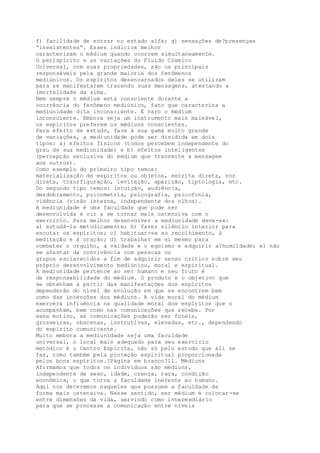 f) facilidade de entrar no estado alfa; g) sensações de?presenças
“inexistentes”. Esses indícios melhor
caracterizam o médium quando ocorrem simultaneamente.
O perispírito e as variações do Fluido Cósmico
Universal, com suas propriedades, são os principais
responsáveis pela grande maioria dos fenômenos
mediúnicos. Os espíritos desencarnados deles se utilizam
para se manifestarem trazendo suas mensagens, atestando a
imortalidade da alma.
Nem sempre o médium está consciente durante a
ocorrência do fenômeno mediúnico, fato que caracteriza a
mediunidade dita inconsciente. É raro o médium
inconsciente. Embora seja um instrumento mais maleável,
os espíritos preferem os médiuns conscientes.
Para efeito de estudo, face à sua gama muito grande
de variações, a mediunidade pode ser dividida em dois
tipos: a) efeitos físicos (todos percebem independente do
grau de sua mediunidade) e b) efeitos inteligentes
(percepção exclusiva do médium que transmite a mensagem
aos outros).
Como exemplo do primeiro tipo temos:
materialização de espíritos ou objetos, escrita direta, voz
direta, transfiguração, levitação, aparição, tiptologia, etc.
Do segundo tipo temos: intuição, audiência,
desdobramento, psicometria, psicografia, psicofonia,
vidência (visão interna, independente dos olhos).
A mediunidade é uma faculdade que pode ser
desenvolvida e vir a se tornar mais ostensiva com o
exercício. Para melhor desenvolver a mediunidade deve-se:
a) estudá-la metodicamente; b) fazer silêncio interior para
escutar os espíritos; c) habituar-se ao recolhimento, à
meditação e à oração; d) trabalhar em si mesmo para
combater o orgulho, a vaidade e o egoísmo e adquirir a?humildade; e) não
se afastar da convivência com pessoas ou
grupos esclarecidos a fim de adquirir senso crítico sobre seu
próprio desenvolvimento mediúnico, moral e espiritual.
A mediunidade pertence ao ser humano e seu fruto é
de responsabilidade do médium. O produto e o objetivo que
se obtenham a partir das manifestações dos espíritos
dependerão do nível de evolução em que se encontrem bem
como das intenções dos médiuns. A vida moral do médium
exercerá influência na qualidade moral dos espíritos que o
acompanham, bem como nas comunicações que recebe. Por
esse motivo, as comunicações poderão ser fúteis,
grosseiras, obscenas, instrutivas, elevadas, etc., dependendo
do espírito comunicante.
Muito embora a mediunidade seja uma faculdade
universal, o local mais adequado para seu exercício
metódico é o Centro Espírita, não só pelo estudo que ali se
faz, como também pela proteção espiritual proporcionada
pelos bons espíritos.?Página em branco?11. Médiuns
Afirmamos que todos os indivíduos são médiuns,
independente de sexo, idade, crença, raça, condição
econômica, o que torna a faculdade inerente ao humano.
Aqui nos deteremos naqueles que possuem a faculdade de
forma mais ostensiva. Nesse sentido, ser médium é colocar-se
entre dimensões da vida, servindo como intermediário
para que se processe a comunicação entre níveis
 