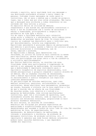 elevado o espírito, maior qualidade terá sua mensagem e
sua destinação pretenderá alcançar o maior número de
pessoas. Costumam trazer mensagens de cunho geral e
instrutivas, não só para o médium que a recebe em primeiro
lugar, mas a todos que por elas sejam alcançados. Não basta
que a mensagem seja atribuída a nomes veneráveis se seu
conteúdo não lhes estiver a altura.
Os espíritos sérios se utilizam de médiuns
responsáveis e que buscam seu aprimoramento intelectual e
moral a fim de colaborarem com a tarefa de esclarecer e
educar a humanidade, principalmente a respeito da
existência da vida após a morte.
Via de regra a faculdade mediúnica mais ostensiva
surge entre a infância e a adolescência, muito embora possa
desabrochar em qualquer época da vida. Os sinais mais
típicos se traduzem num desconforto para o indivíduo que,
por desconhecimento, rejeita sua compreensão. O
Espiritismo geralmente é procurado depois da peregrinação
por médicos e psicólogos, quando a família não procura a?ajuda de
práticas miraculosas e inconseqüentes, que às
vezes, ampliam o problema.
No Espiritismo o médium, para desenvolver sua
faculdade, no intuito de torná-la mais ostensiva ou mesmo
para equilibrá-la, deverá buscar sobretudo o estudo, bem
como sua participação num grupo sério a fim de conhecê-la
e utilizá-la equilibradamente.
Nos Centros Espíritas sérios, as reuniões com essa
finalidade levam seus participantes à compreensão do
sentido e uso adequado da mediunidade. Há reuniões em
que a mediunidade é importante instrumento para o
equilíbrio terapêutico de espíritos desencarnados, cujo
estado perispiritual e psíquico requerem o auxílio através de
um médium. São as chamadas reuniões de desobsessão,
onde o médium equilibrado desempenha importante papel
no esclarecimento e auxílio energético aos espíritos
infelizes desencarnados.
Os que participam de reuniões mediúnicas, quer como
médiuns ostensivos, passistas, esclarecedores ou como
assistentes, devem equilibrar seus pensamentos, permanecer
em oração, buscando a sintonia com os bons espíritos a fim
de que a reunião não se afaste de sua finalidade.
Há reuniões porém, cujo objetivo é o estudo e a
pesquisa da mediunidade, onde ocorrem manifestações
instrutivas, quer com a utilização de aparelhos, quer
diretamente através dos médiuns, onde os espíritos, em
conjunto com estudiosos encarnados, proporcionam os mais
diversos fenômenos mediúnicos.
Em tais núcleos, as reuniões de intercâmbio
mediúnico são dirigidas por pessoas experientes em
mediunidade e surpervisionadas pelos bons espíritos
desencarnados que assumem a tarefa do outro lado da vida.?Há reuniões
mediúnicas de cura, de experimentação, de
desobsessão, de desenvolvimento da mediunidade, de
vibração e atendimento a distância, de produção de
mensagens instrutivas, de produção artística, etc. O
importante é sabermos que onde houver médiuns ostensivos
poderá haver reuniões mediúnicas, o que dependerá
também dos espíritos.
 