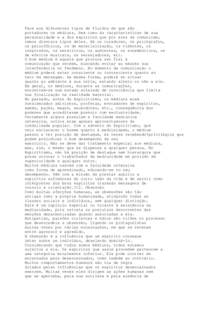 Face aos diferentes tipos de fluidos de que são
portadores os médiuns, bem como às características de sua
personalidade e a dos espíritos que por eles se comunicam,
temos diversos tipos deles. Há os curadores, os psicógrafos,
os psicofônicos, os de materialização, os videntes, os
inspirados, os sensitivos, os audientes, os sonambúlicos, os
de efeitos musicais, os versejadores, etc.
O bom médium é aquele que procura ser fiel à
comunicação que recebe, buscando evitar ao máximo sua
interferência no fenômeno. No momento da comunicação o
médium poderá estar consciente ou inconsciente quanto ao
teor da mensagem. Da mesma forma, poderá se situar
quanto ao ambiente à sua volta, estando alheio ou não a ele.
Em geral, os médiuns, durante as comunicações,
encontram-se num estado alterado de consciência que limita
sua focalização na realidade material.
No passado, antes do Espiritismo, os médiuns eram
considerados adivinhos, profetas, evocadores de espíritos,
xamãs, pajés, magos, sacerdotes, etc., conseqüência dos
poderes que acreditavam possuir com exclusividade.
Certamente alguns possuíam a faculdade mediúnica
ostensiva, outros eram apenas aproveitadores da
credulidade popular. Com o advento do Espiritismo, que
veio esclarecer o homem quanto à mediunidade, o médium
passou a ter posição de destaque, às vezes recebendo?privilégios que
podem prejudicar o bom desempenho de seu
exercício. Não se deve dar tratamento especial aos médiuns,
mas, sim, o mesmo que se dispensa a qualquer pessoa. No
Espiritismo, não há posição de destaque nem hierarquia que
possa colocar o trabalhador da mediunidade em posição de
superioridade a qualquer outro.
Muitos médiuns nascem com a faculdade ostensiva
como forma de aprendizado, educando-se no seu
desempenho. Vêm com a missão de prestar auxílio a
espíritos sofredores do outro lado da vida e de servir como
intérpretes dos bons espíritos trazendo mensagens de
consolo e orientação.?12. Obsessão
Como muitas afecções humanas, as obsessões são tão
antigas como a própria humanidade, atingindo todas as
classes sociais e indivíduos, sem qualquer distinção.
Este é um capítulo especial no tocante à existência da
mediunidade, pois retrata os prejuízos decorrentes das
emoções desarmonizadas quando associadas a ela.
Antipatias, paixões violentas e ódios são vilões no processo
que desencadeia a obsessão, ligando os protagonistas
muitas vezes por várias encarnações, em que se revezam
entre agressor e agredido.
A obsessão é a influência que um espírito consegue
obter sobre um indivíduo, desejando dominá-lo.
Considerando que todos somos médiuns, todos estamos
sujeitos a ela. Os espíritos que assim procedem pertencem a
uma categoria moralmente inferior. Ela pode ocorrer de
encarnados para desencarnados, como também ao contrário.
Muitos comportamentos humanos são via de regra
ditados pelas influências que os espíritos desencarnados
exercem. Muitas vezes eles dirigem as ações humanas sem
que se aperceba, pela sua sutileza e pela ausência de
 