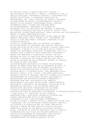 As técnicas usuais no Espiritismo são: a prece, o
esclarecimento doutrinário, o passe, o evangelho no lar, a
água fluidificada, atendimento fraterno, o engajamento em
tarefas caritativas, o atendimento espiritual ao
desencarnado, etc. Essas técnicas não eximem o obsidiado
da necessidade de buscar a autodesobsessão através do
esforço na sua própria transformação moral, condição
fundamental para o sucesso que pretende obter.
Na autodesobsessão o obsidiado é convidado ao
pensamento reto, ao equilíbrio das emoções, à meditação,
ao trabalho cotidiano, bem como a evitar os vícios e tudo
que provoca instabilidade emocional. Nesse sentido, ele é?aconselhado a
buscar atitudes comportamentais que o
levem ao equilíbrio psico-emocional. É-lhe sugerido não
desejar nem pensar contra alguém, pois o pensamento tem
força e é ação nele mesmo, atraindo e imantando os que
sintonizam entre si.
A prece é recomendável pela sua eficácia na mudança
de atitude mental do obsidiado, bem como por mobilizar
forças positivas em seu favor, atraindo o auxílio espiritual
necessário. A prece é luz na alma para que se clareie o
caminho do crescimento espiritual do obsidiado. Orar é um
alimento para o espírito, pois renova-lhe as energias e
amplia sua esperança e confiança no futuro e em seu
processo de cura. Os espíritos amigos melhor inspiram o
obsidiado a encontrar seu próprio caminho, bem como a
buscar as soluções de seus problemas, durante os momentos
de oração de seus tutelados.
O esclarecimento doutrinário se baseia nos princípios
básicos do Espiritismo bem como no evangelho de Jesus. A
pessoa que sofre algum tipo de obsessão é orientada a
assistir as reuniões públicas no Centro Espírita, de
esclarecimento e orientação moral, onde apreenderá novos
conceitos sobre a vida e sobre a realidade espiritual.
Enquanto assiste às reuniões, espíritos ligados aos trabalhos
de desobsessão da instituição, estarão auxiliando os
desencarnados que porventura estejam acompanhando o
obsidiado, bem como inteirando-se dos aspectos
relacionados à sua vida. Muitas vezes, naquele momento,
deslocam-se à residência do obsidiado, inteirando-se da
problemática familiar, a fim de obterem dados que
possibilitem uma melhor compreensão de seu drama.
O passe é transferência de energias positivas e
curativas em favor do obsidiado e do obsessor. A energia?do passe atinge
o corpo físico e o espiritual de seu receptor,
promovendo-lhes o equilíbrio energético atingido pela
relação desarmonizada entre os personagens.
O Evangelho no Lar á uma atividade recomendada a
fim de se atingir o ambiente físico e espiritual em que vive
o obsidiado. Com sua realização, beneficiam-se a família,
os vizinhos e os espíritos que ali vivem. Realiza-se
reunindo o máximo de familiares em torno da leitura e
comentários breves de uma página de elevado conteúdo
moral, criando-se um clima de equilíbrio, paz e harmonia.
À semelhança do que ocorre nas reuniões públicas, os
espíritos encarregados da desobsessão irão auxiliar
encarnados e desencarnados presentes visando o
restabelecimento da harmonia psíquica do lar.
 