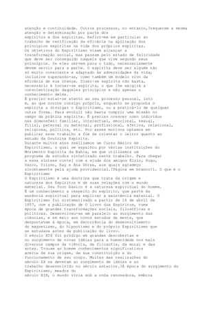atenção e continuidade. Outros processos, no entanto,?requerem a mesma
atenção e determinação por parte dos
espíritos e dos espíritas. Refiro-me em particular ao
trabalho de verificação da eficácia na aplicação dos
princípios espíritas na vida dos próprios espíritas.
Os objetivos do Espiritismo visam alcançar a
transformação social, mas passam pelo estado de felicidade
que deve ser conseguido naquele que vive segundo seus
princípios. Se eles servem para o todo, necessariamente
devem servir para a parte. O espírita deve ser alguém não
só muito consciente e adaptado às adversidades da vida,
inclusive superando-as, como também um modelo vivo da
eficácia de sua crença. Dizer-se espírita não basta,
necessário é tornar-se espírita, o que lhe exigirá a
conscientização daqueles princípios e não apenas o
conhecimento deles.
É preciso estar-se atento ao seu processo pessoal, isto
é, ao que ocorre consigo próprio, enquanto se proponha o
espírita a divulgar o Espiritismo, ou a praticá-lo de qualquer
outra forma. Para evoluir não basta cumprir uma missão no
campo da prática espírita. É preciso crescer como indivíduo
nas dimensões: familiar, intelectual, emocional, sexual,
filial, paternal ou maternal, profissional, afetiva, relacional,
religiosa, política, etc. Por esses motivos optamos em
publicar esse trabalho a fim de orientar o leitor quanto ao
estudo da Doutrina Espírita.
Durante muitos anos realizamos um Curso Básico de
Espiritismo, o qual se espalhou por várias instituições do
Movimento Espírita da Bahia, em que utilizamos um
programa de estudos sintetizado neste trabalho. Para chegar
a essa síntese contei com a ajuda dos amigos Élzio, Hugo,
Vasco, Sílzen, Ray e Ana Dórea, aos quais agradeço
sinceramente pela ajuda providencial.?Página em branco?1. O que é o
Espiritismo
O Espiritismo é uma doutrina que trata da origem e
natureza dos Espíritos e de suas relações com o mundo
material. Seu foco básico é a natureza espiritual do homem.
É um conhecimento a respeito do espírito, que parte da
essência espiritual para explicar a existência material. O
Espiritismo foi sistematizado a partir de 18 de abril de
1857, com a publicação de O Livro dos Espíritos, numa
época de grandes transformações sociais, filosóficas e
políticas. Desenvolveu-se em paralelo ao surgimento das
ciências, e em meio aos novos estudos da mente, que
despontavam à época, em decorrência do desenvolvimento
do magnetismo, do hipnotismo e do próprio Espiritismo que
se estudava antes da publicação do livro.
O século XIX foi pródigo em grandes descobertas e
no surgimento de novas idéias para a humanidade nos mais
diversos campos da ciência, da filosofia, da moral e das
artes. Trouxe ao homem conhecimentos significativos
acerca de sua origem, de sua constituição e do
funcionamento de seu corpo. Muitas das realizações do
século XX se deveram ao surgimento de idéias e ao
trabalho desenvolvido no século anterior.?À época do surgimento do
Espiritismo, meados do
século XIX, o mundo vivia sob a onda renovadora, embora
 