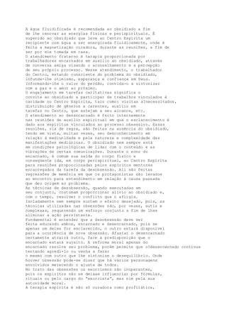 A água fluidificada é recomendada ao obsidiado a fim
de lhe renovar as energias físicas e perispirituais. É
sugerido ao obsidiado que leve ao Centro Espírita um
recipiente com água a ser energizada fluidicamente, onde é
feita a magnetização curadora, durante as reuniões, a fim de
ser por ele tomada em casa.
O atendimento fraterno é terapia proporcionada por
trabalhadores encarnados em auxílio ao obsidiado, através
de conversa amiga visando o aconselhamento e a percepção
de seu próprio processo. Nesse atendimento, o trabalhador
do Centro, estando consciente do problema do obsidiado,
infunde-lhe otimismo, esperança e confiança em Deus.
Informando-lhe o valor do perdão, convida-o a sintonizar
com a paz e o amor ao próximo.
O engajamento em tarefas caritativas significa o
convite ao obsidiado a participar de trabalhos vinculados à
caridade no Centro Espírita, tais como: visitas a?necessitados,
distribuição de gêneros a carentes, auxílio em
tarefas no Centro, que estejam a seu alcance, etc.
O atendimento ao desencarnado é feito internamente
nas reuniões de auxílio espiritual em que o esclarecimento é
dado aos espíritos vinculados ao processo obsessivo. Essas
reuniões, via de regra, são feitas na ausência do obsidiado,
tendo em vista, muitas vezes, seu desconhecimento em
relação à mediunidade e pela natureza e complexidade das
manifestações mediúnicas. O obsidiado nem sempre está
em condições psicológicas de lidar com o conteúdo e as
vibrações de certas comunicações. Durante o sono do
encarnado, é comum sua saída do corpo físico e
conseqüente ida, em corpo perispiritual, ao Centro Espírita
para reuniões proporcionadas pelos espíritos mentores
encarregados da tarefa da desobsessão. Ali são feitas
regressões de memória em que os protagonistas são levados
ao encontro para entendimento em relação à causa passada
que deu origem ao problema.
As técnicas de desobsessão, quando executadas em
seu conjunto, costumam proporcionar alívio ao obsidiado e,
com o tempo, resolver o conflito que o afligia.
Isoladamente nem sempre surtem o efeito desejado, pois, as
técnicas utilizadas nas obsessões são, por vezes, sutis e
complexas, requerendo um esforço conjunto a fim de lhes
eliminar a ação persistente.
Fundamental é entender que a desobsessão deve ser
feita educando ambos, encarnado e desencarnado, pois se
apenas um deles for esclarecido, o outro estará disponível
para a ocorrência de nova obsessão. Afastar o desencarnado
certamente atrairá outro, face à predisposição que o
encarnado estará sujeito. A reforma moral apenas do
encarnado resolve seu problema, porém permite que o?desencarnado continue
tentando agredi-lo ou venha a fazer
o mesmo com outro que lhe sintonize o desequilíbrio. Onde
houver obsessão pode-se dizer que há vários personagens
envolvidos merecendo o ajuste de todos.
No trato das obsessões os exorcismos são inoperantes,
pois os espíritos não se deixam influenciar por fórmulas,
rituais ou pelo cargo do “exorcista”, mas sim pela sua
autoridade moral.
A terapia espírita é não só curadora como profilática,
 