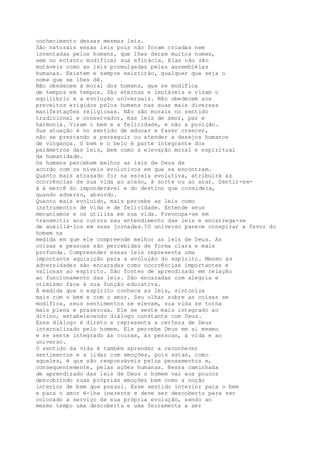 conhecimento dessas mesmas leis.
São naturais essas leis pois não foram criadas nem
inventadas pelos homens, que lhes deram muitos nomes,
sem no entanto modificar sua eficácia. Elas não são
mutáveis como as leis promulgadas pelas assembléias
humanas. Existem e sempre existirão, qualquer que seja o
nome que se lhes dê.
Não obedecem à moral dos homens, que se modifica
de tempos em tempos. São eternas e imutáveis e visam o
equilíbrio e a evolução universais. Não obedecem aos
preceitos erigidos pelos homens nas suas mais diversas
manifestações religiosas. Não são morais no sentido
tradicional e conservador, mas leis de amor, paz e
harmonia. Visam o bem e a felicidade, e não a punição.
Sua atuação é no sentido de educar e fazer crescer,
não se prestando a perseguir ou atender a desejos humanos
de vingança. O bem e o belo é parte integrante dos
parâmetros das leis, bem como a elevação moral e espiritual
da humanidade.
Os homens percebem melhor as leis de Deus de
acordo com os níveis evolutivos em que se encontram.
Quanto mais atrasado for na escala evolutiva, atribuirá as
ocorrências de sua vida ao acaso, à sorte ou ao azar. Sentir-se-
á à mercê do imponderável e do destino que considera,
quando adverso, absurdo.
Quanto mais evoluído, mais percebe as leis como
instrumentos de vida e de felicidade. Entende seus
mecanismos e os utiliza em sua vida. Preocupa-se em
transmitir aos outros seu entendimento das leis e encarrega-se
de auxiliá-los em suas jornadas.?O universo parece conspirar a favor do
homem na
medida em que ele compreende melhor as leis de Deus. As
coisas e pessoas são percebidas de forma clara e mais
profunda. Compreender essas leis representa uma
importante aquisição para a evolução do espírito. Mesmo as
adversidades são encaradas como ocorrências importantes e
valiosas ao espírito. São fontes de aprendizado em relação
ao funcionamento das leis. São encaradas com alegria e
otimismo face à sua função educativa.
À medida que o espírito conhece as leis, sintoniza
mais com o bem e com o amor. Seu olhar sobre as coisas se
modifica, seus sentimentos se elevam, sua vida se torna
mais plena e prazerosa. Ele se sente mais integrado ao
divino, estabelecendo diálogo constante com Deus.
Esse diálogo é direto e representa a certeza de Deus
internalizado pelo homem. Ele percebe Deus em si mesmo
e se sente integrado às coisas, às pessoas, à vida e ao
universo.
O sentido da vida é também aprender a reconhecer
sentimentos e a lidar com emoções, pois estas, como
aqueles, é que são responsáveis pelos pensamentos e,
consequentemente, pelas ações humanas. Nessa caminhada
de aprendizado das leis de Deus o homem vai aos poucos
descobrindo suas próprias emoções bem como a noção
interior de bem que possui. Esse sentido interior para o bem
e para o amor é-lhe inerente e deve ser descoberto para ser
colocado a serviço de sua própria evolução, sendo ao
mesmo tempo uma descoberta e uma ferramenta a ser
 