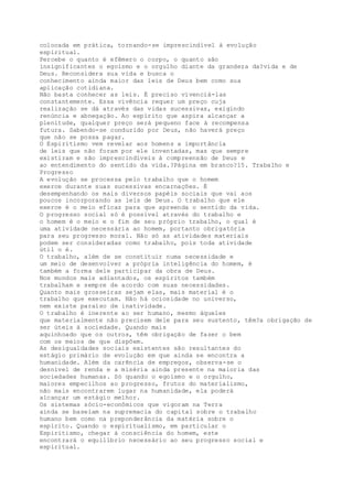 colocada em prática, tornando-se imprescindível à evolução
espiritual.
Percebe o quanto é efêmero o corpo, o quanto são
insignificantes o egoísmo e o orgulho diante da grandeza da?vida e de
Deus. Reconsidera sua vida e busca o
conhecimento ainda maior das leis de Deus bem como sua
aplicação cotidiana.
Não basta conhecer as leis. É preciso vivenciá-las
constantemente. Essa vivência requer um preço cuja
realização se dá através das vidas sucessivas, exigindo
renúncia e abnegação. Ao espírito que aspira alcançar a
plenitude, qualquer preço será pequeno face à recompensa
futura. Sabendo-se conduzido por Deus, não haverá preço
que não se possa pagar.
O Espiritismo vem revelar aos homens a importância
de leis que não foram por ele inventadas, mas que sempre
existiram e são imprescindíveis à compreensão de Deus e
ao entendimento do sentido da vida.?Página em branco?15. Trabalho e
Progresso
A evolução se processa pelo trabalho que o homem
exerce durante suas sucessivas encarnações. É
desempenhando os mais diversos papéis sociais que vai aos
poucos incorporando as leis de Deus. O trabalho que ele
exerce é o meio eficaz para que apreenda o sentido da vida.
O progresso social só é possível através do trabalho e
o homem é o meio e o fim de seu próprio trabalho, o qual é
uma atividade necessária ao homem, portanto obrigatória
para seu progresso moral. Não só as atividades materiais
podem ser consideradas como trabalho, pois toda atividade
útil o é.
O trabalho, além de se constituir numa necessidade e
um meio de desenvolver a própria inteligência do homem, é
também a forma dele participar da obra de Deus.
Nos mundos mais adiantados, os espíritos também
trabalham e sempre de acordo com suas necessidades.
Quanto mais grosseiras sejam elas, mais material é o
trabalho que executam. Não há ociosidade no universo,
nem existe paraíso de inatividade.
O trabalho é inerente ao ser humano, mesmo àqueles
que materialmente não precisem dele para seu sustento, têm?a obrigação de
ser úteis à sociedade. Quando mais
aquinhoado que os outros, têm obrigação de fazer o bem
com os meios de que dispõem.
As desigualdades sociais existentes são resultantes do
estágio primário de evolução em que ainda se encontra a
humanidade. Além da carência de empregos, observa-se o
desnível de renda e a miséria ainda presente na maioria das
sociedades humanas. Só quando o egoísmo e o orgulho,
maiores empecilhos ao progresso, frutos do materialismo,
não mais encontrarem lugar na humanidade, ela poderá
alcançar um estágio melhor.
Os sistemas sócio-econômicos que vigoram na Terra
ainda se baseiam na supremacia do capital sobre o trabalho
humano bem como na preponderância da matéria sobre o
espírito. Quando o espiritualismo, em particular o
Espiritismo, chegar à consciência do homem, este
encontrará o equilíbrio necessário ao seu progresso social e
espiritual.
 