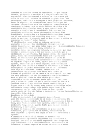 consiste na arte de formar os caracteres, à que incute
hábitos, porquanto a educação é o conjunto dos hábitos
adquiridos. Considerando-se a aluvião de indivíduos que
todos os dias são lançados na torrente da população, sem
princípios, sem freio e entregues a seus próprios instintos,
serão de espantar as conseqüências desastrosas que daí
decorrem? Quando essa arte for conhecida, compreendida e
praticada, o homem terá no mundo hábitos de ordem e de
previdência para consigo mesmo e para com os seus, de
respeito a tudo o que é respeitável, hábitos que lhe
permitirão atravessar menos penosamente os maus dias
inevitáveis. A desordem e a imprevidência são duas chagas
que só uma educação bem entendida pode curar. Esse o
ponto de partida, o elemento real do bem-estar, o penhor da
segurança de todos.” Allan Kardec.
“A civilização, como todas as coisas, apresenta
gradações diversas. Uma civilização incompleta é um
estado transitório, que gera males especiais, desconhecidos?do homem no
estado primitivo. Nem por isso, entretanto,
constitui menos um progresso natural, necessário, que traz
consigo o remédio para o mal que causa. À medida que a
civilização se aperfeiçoa, faz cessar alguns dos males que
gerou, males que desaparecerão todos com o progresso
moral. De duas nações que tenham chegado ao ápice da
escala social, somente pode considerar-se a mais civilizada,
na legítima acepção do termo, aquela onde exista menos
egoísmo, menos cobiça e menos orgulho; onde os hábitos
sejam mais intelectuais e morais do que materiais; onde a
inteligência se puder desenvolver com maior liberdade;
onde haja mais bondade, boa-fé, benevolência e
generosidade recíprocas; onde menos enraizados se
mostrem os preconceitos de casta e de nascimento, por isso
que tais preconceitos são incompatíveis com o verdadeiro
amor do próximo; onde as leis nenhum privilégio
consagrem e sejam as mesmas, assim para o último, como
para o primeiro; onde com menos parcialidade se exerça a
justiça; onde o fraco encontre sempre amparo contra o
forte; onde a vida do homem, suas crenças e opiniões sejam
melhormente respeitadas; onde exista menor número de
desgraçados; enfim, onde todo homem de boa-vontade
esteja certo de lhe não faltar o necessário.” Allan Kardec.?Página em
branco?16. Liberdade e
Igualdade na Sociedade
A vida em sociedade é um progresso para o homem
pois lhe trouxe a percepção de si mesmo e desenvolveu-lhe
o sentido de fraternidade. O isolamento é contrário à lei de
Deus, pois torna o homem mais egoísta, embrutecendo-o. O
isolamento temporário, quando feito para melhor servir a
humanidade, é meritório.
Os laços de família são necessários ao progresso da
humanidade, pois aproximam os homens, educando-os ao
amor legítimo. A quebra dos laços de família aumentaria o
egoísmo.
A liberdade é um direito natural do homem e sua
internalização representa importante aquisição para a
evolução. Seu uso na sociedade representa uma conquista
cuja conseqüência é a responsabilidade. No exercício da
liberdade, o homem adquire as noções de direito e dever
 