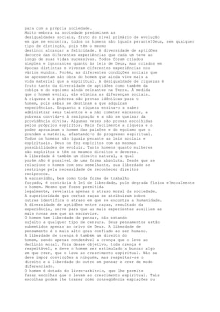 para com a própria sociedade.
Muito embora na sociedade predominem as
desigualdades sociais, fruto do nível primário de evolução
em que se encontra, todos os homens são iguais perante?Deus, sem qualquer
tipo de distinção, pois têm o mesmo
destino: alcançar a felicidade. A diversidade de aptidões
decorre das diferentes experiências que cada um teve ao
longo de suas vidas sucessivas. Todos foram criados
simples e ignorantes quanto às leis de Deus, mas criados em
épocas distintas e viveram diferentes experiências nos
vários mundos. Porém, as diferentes condições sociais que
se apresentam são obra do homem que ainda vive mais a
vida material que a espiritual. A desigualdade de riquezas é
fruto tanto da diversidade de aptidões como também da
cobiça e do egoísmo ainda reinantes na Terra. À medida
que o homem evolui, ele elimina as diferenças sociais.
A riqueza e a pobreza são provas idênticas para o
homem, pois ambas se destinam a que adquiram
experiências. Enquanto a riqueza ensina-o a saber
administrar seus talentos e a não cometer excessos, a
pobreza convida-o à resignação e a não se queixar da
providência divina. Algumas vezes são provas escolhidas
pelos próprios espíritos. Mais facilmente a riqueza e o
poder aproximam o homem das paixões e do egoísmo que o
prendem a matéria, afastando-o do progresso espiritual.
Todos os homens são iguais perante as leis sociais e
espirituais. Deus os fez espíritos com as mesmas
possibilidades de evoluir. Tanto homens quanto mulheres
são espíritos e têm os mesmos direitos e deveres.
A liberdade é também um direito natural, a qual
porém não é possível de uma forma absoluta. Desde que se
relacione o homem com seu semelhante, sua liberdade se
restringe pela necessidade de reconhecer direitos
recíprocos.
A escravidão, bem como toda forma de trabalho
forçado, é contrária à lei de liberdade, pois degrada física e?moralmente
o homem. Mesmo que fosse permitida
legalmente, revelaria apenas o atraso moral da sociedade.
A superioridade que certas raças se atribuíram sobre
outras identifica o atraso em que se encontra a humanidade.
A diversidade de aptidões entre raças, resultado da
experiência, serve para que as mais experientes auxiliem as
mais novas sem que as escravize.
O homem tem liberdade de pensar, não estando
sujeito a qualquer tipo de censura. Seus pensamentos estão
submetidos apenas ao crivo de Deus. A liberdade de
pensamento é o mais alto grau confiado ao ser humano.
A liberdade de crença é também um direito do
homem, sendo apenas condenável a crença que o leve ao
declínio moral. Fora desse objetivo, toda crença é
respeitável, e deve o homem ser estimulado a buscar algo
em que crer, que o leve ao crescimento espiritual. Não se
deve impor convicções a ninguém, mas respeitar-se o
direito e a liberdade do outro em pensar e crer de modo
diferenciado.
O homem é dotado do livre-arbítrio, que lhe permite
fazer escolhas que o levam ao crescimento espiritual. Tais
escolhas podem lhe trazer como conseqüência expiações ou
 