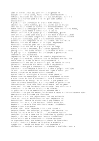 Cabe ao homem, pelo seu grau de inteligência em
relação aos seres vivos, transformar harmonicamente a
natureza buscando seu equilíbrio e sua manutenção. Ele é o
senhor da natureza pois é o único que pode alterá-la
radicalmente.
A globalização inexorável na humanidade ampliou o
alcance das ações humanas, possibilitando que se busque
cada vez mais formas de sustento e desenvolvimento. O
homem domina a tecnologia nuclear, porém, dado seu?atraso moral,
utilizou-a para ferir e conquistar. O uso da
energia nuclear é um avanço para a humanidade, porém
deve ser utilizada para fins pacíficos face à esgotabilidade
dos recursos naturais disponíveis. Manipulá-la exige cautela
e cuidados especiais, pois é extremamente poderosa,
podendo trazer prejuízos se mal utilizada. Seu uso deixa
resíduos tóxicos de difícil eliminação, requerendo
tecnologia especial para seu armazenamento.
A energia nuclear não só é prejudicial ao corpo
humano e ao meio ambiente, mas também agressiva ao
perispírito. Seu poder atinge a intimidade da matéria sutil
do perispírito, alterando-lhe a vibração e provocando
distúrbios perispirituais.
Imprescindível é, em função do aumento significativo
da população mundial, conservar-se os recursos energéticos
assim como otimizar os meios de produzi-los. A
conservação é uma lei da natureza que, em vários de seus
processos, demonstra sua necessidade e importância.
Da mesma forma que a conservação, a destruição,
(leia-se transformação) é necessária para a própria evolução
da vida. Velhas estruturas devem dar lugar a novas, por
melhor atenderem às necessidades humanas. O
aprimoramento tecnológico e humano fazem parte da
necessidade de destruição do velho e surgimento do novo.
A vitalidade do novo é fundamental para a conservação e
transformação do antigo. Na natureza, o que parece aos
olhos do homem destruição, é na realidade um processo de
transformação, pois nela tudo se encadeia. Não se pode
tocar uma flor sem incomodar uma estrela. Cada coisa está
conectada às outras num único ato de criação.
Do ponto de vista da reencarnação deve-se ter a
consciência de que nós mesmos herdaremos a Terra e a?encontraremos como
resultante das atitudes que tomarmos
em relação a ela. Nos depararemos com uma sociedade
justa ou injusta, equilibrada ou não, depredada ou
estruturada, sempre de acordo com o que fizemos no
passado. Portanto, o que estamos fazendo agora nos
esperará lá adiante numa nova encarnação. Colheremos
sempre o que plantarmos.
Aqueles que, hoje, defendem a natureza contra o
próprio homem, seu principal predador, são verdadeiros
emissários para um mundo melhor. Preocupam-se com as
gerações futuras e para que as condições do planeta possam
permitir abrigar o enorme contingente populacional.
Muitos males que a humanidade atravessa decorrem
da superpopulação, que aumentou o número de interações
sociais, reduziu o espaço de ocupação e aumentou a
competição. Também por esses motivos aumentam a
violência, a cobiça, o egoísmo, a miséria, o analfabetismo, a
 