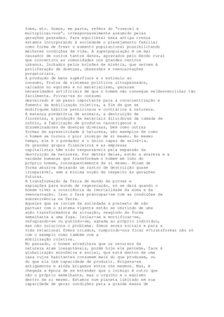 fome, etc. Somos, em parte, reféns do “crescei e
multiplicai-vos”, irresponsavelmente assumido pelas
gerações passadas. Para equilibrar essa antiga crença
estamos incorporando à sociedade o planejamento familiar
como forma de frear o aumento populacional possibilitando
melhores condições de vida. A superpopulação é um mal
causador de outros tantos danos, agravados pelo êxodo rural
que concentrou as comunidades nos grandes centros
urbanos. Inchados pelos bolsões de miséria, que servem à
proliferação de doenças, obsessões e reencarnações
purgatoriais.
A produção de bens supérfluos e o estímulo ao
consumo, frutos de sistemas políticos ultrapassados,
calcados no egoísmo e no materialismo, geraram
necessidades artificiais de que o homem não consegue se?desvencilhar tão
facilmente. Privar-se do consumo
desvairado é um passo importante para a conscientização e
fomento da mobilização coletiva, a fim de que se
modifiquem hábitos perniciosos e contrários à natureza.
A matança predatória de animais, a destruição de
florestas, a produção de materiais diluidores da camada de
ozônio, a fabricação de produtos cancerígenos e
disseminadores de doenças diversas, bem como outras
formas de agressividade à natureza, são exemplos de como
o homem se tornou o pior inimigo de si mesmo. Ao mesmo
tempo, ele é o predador e o único capaz de salvá-la.
Os grandes grupos financeiros e as empresas
capitalistas têm sido responsáveis pela expansão da
destruição da natureza. Por detrás delas, estão a avareza e a
vaidade humanas que transformam o homem em lobo do
próprio homem, consequentemente de si mesmo. Atuam de
forma abusiva deixando um rastro de destruição quase
irreparável, sem a mínima noção de respeito às gerações
futuras.
A transformação da Terra de mundo de provas e
expiações para mundo de regeneração, só se dará quando o
homem tiver a consciência da imortalidade da alma e da
reencarnação. Isso o fará preocupar-se com as condições de
sobrevivência na Terra.
Aqueles que se isolam da sociedade a pretexto de não
pactuar com o sistema vigente estão se omitindo de uma
ação transformadora da situação, reagindo de forma
semelhante a uma fuga. Isolar-se e mortificar-se,
refugiando-se ou punindo-se, agrada ao próprio indivíduo,
mas não soluciona o problema. Somos seres sociais e para a
vida relacional fomos criados, cumprindo-nos ficar e?transformar não só
com o exemplo como também com a
mobilização coletiva.
No passado, o homem acreditava que os recursos da
natureza eram inesgotáveis, porém hoje ele percebe, face à
globalização econômica e social, que está dentro de uma
casa cujos habitantes consomem mais do que produzem, ou
do que ela tem capacidade de produzir. Brigava-se
antigamente e ainda brigamos entre nós mesmos. Mas, é
chegada a época de se entender que o inimigo é outro que
não o próprio semelhante, mas o orgulho e o egoísmo
dentro de si mesmo. Estamos num planeta limitado em sua
capacidade de gerar condições para a grande massa de
 