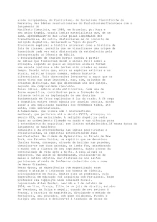 ainda incipientes, do Positivismo, do Socialismo Científico?e do
Marxista, das idéias revolucionárias do Evolucionismo??acontece com o
lançamento do
Manifesto Comunista, em 1848, em Bruxelas, por Marx e
seu amigo Engels, trazia idéias materialistas que, de um
lado, aproximavam-se das lutas pelas liberdades dos
trabalhadores, do outro, distanciavam-se do conceito de
religião dogmática, declarando-a “ópio do povo”.
Procurando explicar a história universal como a história da
luta de classes, permitia que se visualizasse uma origem da
humanidade cada vez mais distanciada da estabelecida pela
interpretação do Gênesis da Bíblia.
O Evolucionismo de Charles Darwin surgiu a partir
de idéias que floresciam desde o século XVIII sobre a
evolução, segundo as quais as espécies animais formam
uma escala contínua e não teriam sido criadas ao mesmo
tempo. Darwin notou que, entre as espécies extintas e as
atuais, existiam traços comuns, embora bastante
diferenciados. Tais observações levaram-no a supor que os
seres vivos não eram imutáveis, mas, sim, oriundos de
criações distintas, mas que descendiam uns dos outros,
segundo uma complexidade crescente.
Essas idéias, embora ainda embrionárias, cada uma de
forma específica, contribuíram para a formação de um
alicerce teórico na implantação de uma doutrina
fundamentada em fatos explicados à luz da razão. A fé cega
e dogmática estava sendo minada por aquelas teorias, dando
lugar a uma explicação racional dos fenômenos tidos, até
então, como sobrenaturais.
A humanidade, que vivera sob o obscurantismo
medieval, que perdurara até o século XVIII, alcançou, no
século XIX, sua maioridade. A religião dogmática cedia
lugar ao conhecimento firmado na razão e nas ciências para
o entendimento do espiritual sem limites estabelecidos.?À mesma época do
lançamento do manifesto
comunista e da efervescência das idéias positivistas e
evolucionistas, os espíritos intensificaram suas
manifestações. Na cidade de Hydesville, no Estado de New
York, nos Estados Unidos, um espírito que se denominou
Charles Rosma, consegue, através de batidas nas paredes,
comunicar-se com duas garotas, as irmãs Fox, assombrando
o mundo com a clareza de seu depoimento, dando provas da
continuidade da vida após a morte. A essa altura os
espíritos, que assim se denominaram, utilizando-se de
mesas e outros objetos, manifestavam-se nos salões
parisienses através de fenômenos conhecidos com o nome
de Mesas Girantes.
Nessa época, as experiências com magnetização eram
comuns e atraíam o interesse dos homens de ciência,
principalmente em Paris. Dentre eles um professor, cuja
experiência em educação foi adquirida com Pestalozzi. Esse
professor era Hippolyte Léon Denizard Rivail,
cognominado Allan Kardec, nascido a 3 de outubro de
1804, em Lion, França, filho de um juiz de direito, estudou
em Yverdoon, na Suíça e seguiu, quando de seu retorno à
França, a carreira do magistério, divulgando o método de
Pestalozzi, seu educador, com quem colaborou. Fundou e
dirigiu uma escola e dedicou-se à tradução de obras do
 